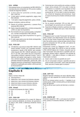 85
PV2D-08-MAT-14
221. UFBA
Uma pessoa tomou um empréstimo de R$ 6.000,00 a
uma taxa de juros compostos de 10% ao ano e saldou
a dívida da seguinte maneira:
●	 2 anos após ter contraído a dívida, pagou
R$ 2.260,00;
●	 2 anos após o primeiro pagamento, pagou mais
R$ 3.050,00;
●	 1 ano após o segundo pagamento, quitou a dívida.
Nessas condições, pode-se afirmar:
01.	Depois do primeiro pagamento, a pessoa ficou
devendo R$ 4.340,00.
02.	Após o segundo pagamento, a dívida correspondia
a 50% do valor do empréstimo.
04.	No momento em que a pessoa quitou o emprésti-
mo, a dívida correspondia a R$ 3.300,00.
08.	O montante pago pelo empréstimo foi igual a
R$ 9.000,00.
16.	O valor pago pelos juros da dívida correspondeu
a 43,5% do empréstimo.
222. FVG-SP
a)	 Um televisor, cujo preço à vista é R$ 1.000,00, está
sendo vendido, a prazo, em 3 parcelas mensais,
sucessivas e iguais a R$ 350,00, sem entrada.
João Augusto tem R$ 1.000,00 aplicados à taxa
de 2 % ao mês, pelo critério de juros compostos,
mas preferiu comprar o televisor a prazo. “Levo o
televisor sem gastar nada agora e, ainda, mante-
nho o dinheiro aplicado. Pagarei as parcelas com
retiradas mensais da aplicação”, pensou ele. João
Augusto raciocinou corretamente? Haverá dinheiro
suficiente na aplicação para saldar a última parcela
do financiamento?
b)	 Certa loja tem como política de vendas a crédito
exigir, como entrada, 20 % da valor à vista da
mercadoria e o restante a ser liquidado no final
de 3 meses. Neste caso, o saldo devedor é
acrescido de 10 % do valor à vista da mercado-
ria, a título de “despesas administrativas”. Qual
é a taxa anual de juros simples cobrada por essa
loja?
223. Fuvest-SP
a)	 Se os preços aumentam 10% ao mês, qual a
porcentagem de aumento em um trimestre?
b)	 Supondo a inflação constante, qual deve ser a taxa
trimestral de inflação para que a taxa anual seja
100%?
224. FVG-SP
O “Magazine Lúcia” e a rede “Corcovado” de hipermer-
cados vendem uma determinada marca de aparelho
de som do tipo Home Cinema pelo mesmo preço à
vista. Na venda a prazo, ambas as lojas cobram a taxa
de juros compostos de 10% ao mês, com planos de
pagamentos distintos.
Comprando a prazo no “Magazine Lúcia”, um con-
sumidor deve pagar R$ 2.000,00 no ato da compra
e R$ 3.025,00 depois de 2 meses, enquanto que na
rede “Corcovado” ele pode levar o aparelho sem de-
sembolsar dinheiro algum, pagando uma parcela de
R$ 1.980,00, 1 mês após a compra, e o saldo em 2
meses após a compra.
a)	 Qual o valor à vista do aparelho de som?
b)	 Se um consumidor comprar o aparelho de som a
prazo na rede “Corcovado”, qual o valor da parcela
final, vencível 2 meses após a compra?
Capítulo 6
225.
Dado o número inteiro 60:
a)	 decomponha-o;
b)	 determine o seu número de divisores naturais;
c)	 determine o seu número de divisores inteiros;
d)	 determine todos os seus divisores naturais;
e)	 determine todos os seus divisores inteiros.
226. Uespi
O número de divisores do inteiro 1.800 é:
a)	 24	 d)	 60
b)	 36	 e)	 72
c)	 48
227. FGV-SP
Numa divisão, o quociente é 8 e o resto 24. Sabe-se
que a soma do dividendo, do divisor, do quociente e
do resto é 344. Então a diferença dividendo menos
divisor é:
a)	 127	 d)	 248
b)	 – 127	 e)	 – 248
c)	 100
228. UFF-RJ
Shophie Germain introduziu em seus cálculos mate-
máticos um tipo especial de número primo descrito
abaixo.
Se p é um número primo e se 2p + 1 também é um
número primo, então o número primo p é denominado
primo de Germain.
Pode-se afirmar que é primo de Germain o número:
a)	 7
b)	 17
c)	 18
d)	 19
e)	 41
229. ESPM-SP
O número natural N = 180 · p, em que p é um número
primo, possui 27 divisores naturais. O valor de p é:
a)	 2
b)	 3
c)	 5
d)	 7
e)	 11
 