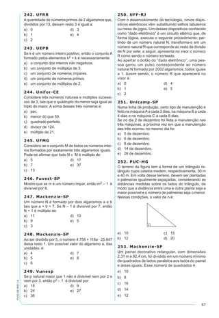 87
PV2D-08-MAT-14
242. UFRR
Aquantidade de números primos de 2 algarismos que,
divididos por 13, deixam resto 3 é igual a:
a)	 0	 d)	 3
b)	 1	 e)	 4
c)	 2
243. UEPB
Se k é um número inteiro positivo, então o conjunto A
formado pelos elementos k2 + k é necessariamente:
a)	 o conjunto dos inteiros não negativos.
b)	 um conjunto de múltiplos de 3.
c)	 um conjunto de números ímpares.
d)	 um conjunto de números primos.
e)	 um conjunto de múltiplos de 2.
244. Unifor-CE
Considere três números naturais e múltiplos sucessi-
vos de 3, tais que o quádruplo do menor seja igual ao
triplo do maior. A soma desses três números é:
a)	 par.
b)	 menor do que 50.
c)	 quadrado perfeito.
d)	 divisor de 124.
e)	 múltiplo de 21.
245. UFMG
Considera-se o conjunto M de todos os números intei-
ros formados por exatamente três algarismos iguais.
Pode-se afirmar que todo N ∈ M é múltiplo de:
a)	 5	 d)	 17
b)	 7	 e)	 37
c)	 13
246. Fuvest-SP
Mostre que se m é um número ímpar, então m2 – 1 é
divisível por 8.
247. Mackenzie-SP
Um número N é formado por dois algarismos a e b
tais que a + b = 7. Se N – 1 é divisível por 7, então
N + 1 é múltiplo de:
a)	 11	 d)	 13
b)	 9	 e)	 5
c)	 3
248. Mackenzie-SP
Ao ser dividido por 5, o número 4.758 + 118a · 25.847
deixa resto 1. Um possível valor do algarismo a, das
unidades, é:
a)	 4	 d)	 7
b)	 5	 e)	 8
c)	 6
249. Vunesp
Se p natural maior que 1 não é divisível nem por 2 e
nem por 3, então p2 – 1 é divisível por:
a)	 18	 d)	 9
b)	 24	 e)	 27
c)	 36
250. UFF-RJ
Com o desenvolvimento da tecnologia, novos dispo-
sitivos eletrônicos vêm substituindo velhos tabuleiros
ou mesa de jogos. Um desses dispositivos conhecido
como “dado eletrônico” é um circuito elétrico que, de
forma lógica, executa o seguinte procedimento: par-
tindo de um número natural N, transforma-o em um
número natural R que corresponde ao resto da divisão
de N por sete; a seguir, apresenta no visor o número
R como sendo o número sorteado.
Ao apertar o botão do “dado eletrônico”, uma pes-
soa gerou um pulso correspondente ao número
natural N formado por 2002 algarismos, todos iguais
a 1. Assim sendo, o número R que aparecerá no
visor é:
a)	 0	 d)	 4
b)	 1	 e)	 5
c)	 2
251. Unicamp-SP
Numa linha de produção, certo tipo de manutenção é
feito na máquina A a cada 3 dias, na máquina B a cada
4 dias e na máquina C a cada 6 dias.
Se no dia 2 de dezembro foi feita a manutenção nas
três máquinas, a próxima vez em que a manutenção
das três ocorreu no mesmo dia foi:
a)	 5 de dezembro.
b)	 6 de dezembro.
c)	 8 de dezembro.
d)	 14 de dezembro.
e)	 26 de dezembro.
252. PUC-MG
O terreno da figura tem a forma de um triângulo re-
tângulo cujos catetos medem, respectivamente, 30 m
e 40 m. Em volta desse terreno, devem ser plantadas
n palmeiras igualmente espaçadas, considerando as
distâncias medidas sobre os lados do triângulo, de
modo que a distância entre uma e outra planta seja a
maior possível e o número de palmeiras seja o menor.
Nessas condições, o valor de n é:
a)	 10	 c)	 15
b)	 12	 d)	 20
253. Mackenzie-SP
Um painel decorativo retangular, com dimensões
2,31 m e 92,4 cm, foi dividido em um número mínimo
de quadrados de lados paralelos aos lados do painel
e áreas iguais. Esse número de quadrados é:
a)	 10
b)	 8
c)	 16
d)	 14
e)	 12
 