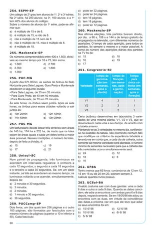 88
254. ESPM-SP
Um colégio de 2º grau tem alunos de 1ª, 2ª e 3ª séries.
Na 2ª série, há 200 alunos; na 3ª, 160 alunos; e a 1ª
tem 40% dos alunos do colégio.
Sobre o número de alunos da 1ª série, pode-se afir-
mar que:
a)	 é múltiplo de 15 e de 8.
b)	 é múltiplo de 15, e não de 8.
c)	 não é múltiplo de 15 nem de 8.
d)	 não é múltiplo de 15, mas é múltiplo de 8.
e)	 é múltiplo de 18.
255. Mackenzie-SP
Os números compreendidos entre 400 e 1.500, divisí-
veis ao mesmo tempo por 18 e 75, têm soma:
a)	 1.600	 d)	 2.700
b)	 2.350	 e)	 1.800
c)	 1.350
256. PUC-MG
A partir das 07h 00min, as saídas de ônibus de Belo
Horizonte para Sete Lagoas, Ouro Preto e Monlevade
obedecem à seguinte escala:
• Para Sete Lagoas, de 35 em 35 minutos.
• Para Ouro Preto, de 40 em 40 minutos.
• Para Monlevade, de 70 em 70 minutos.
Às sete horas, os ônibus saem juntos. Após as sete
horas, os ônibus para essas cidades voltarão a sair
juntos às:
a)	 10h 20min	 c)	 12h 10min
b)	 11h 40min	 d)	 13h 00min
257. PUC-MG
Um latifundiário decide lotear três terrenos com áreas
de 145 ha, 174 ha e 232 ha, de modo que os lotes
sejam de áreas iguais e cada um deles tenha a maior
área possível. Nessas condições, o número de lotes,
depois de feita a divisão, é:
a)	 15	 c)	 19
b)	 17	 d)	 21
258. Unisul-SC
Num painel de propaganda, três luminosos se
acendem em intervalos regulares: o primeiro a
cada 12 segundos, o segundo a cada 18 segundos
e o terceiro a cada 30 segundos. Se, em um dado
instante, os três se acenderem ao mesmo tempo, os
luminosos voltarão a se acender, simultaneamente,
depois de:
a)	 2 minutos e 30 segundos.
b)	 3 minutos.
c)	 2 minutos.
d)	 1 minuto e 30 segundos.
e)	 36 segundos.
259. PUCCamp-SP
Dois livros, um dos quais tem 256 páginas e o outro
160 páginas, são formados por fascículos com o
mesmo número de páginas (superior a 10 e inferior a
50). Cada fascículo:
a)	 pode ter 32 páginas.
b)	 pode ter 24 páginas.
c)	 tem 16 páginas.
d)	 tem 18 páginas.
e)	 pode ter 12 páginas.
260. Mackenzie-SP
Nas últimas eleições, três partidos tiveram direito,
por dia, a 90 s, 108 s e 144 s de tempo gratuito de
propaganda na televisão, com diferentes números de
aparições. O tempo de cada aparição, para todos os
partidos, foi sempre o mesmo e o maior possível. A
soma do número das aparições diárias dos partidos
na TV foi de:
a)	 15	 d)	 18
b)	 16	 e)	 19
c)	 17
261. Cesgranrio-RJ
Variedade
Tempo de
germina-
ção (em
semanas,
após o
plantio)
Tempo de
floração
(em sema-
nas, após
a germi-
nação)
Tempo
para
única co-
lheita (em
semanas,
após a
floração)
V1 4 3 1
V2 2 3 1
V3 1 2 1
Certo botânico desenvolveu em laboratório 3 varie-
dades de uma mesma planta, V1, V2 e V3, que se
desenvolvem cada uma a seu tempo, de acordo com
a tabela anterior.
Plantando-se as 3 variedades no mesmo dia, confiando-
se na exatidão da tabela, não ocorrendo nenhum fato
que modifique os critérios da experiência tabulada e
levando-se em conta que, a cada dia de colheita, outra
semente da mesma variedade será plantada, o número
mínimo de sementes necessário para que a colheita das
três variedades ocorra simultaneamente será:
a)	 24	 d)	 12
b)	 18	 e)	 8
c)	 16
262. UFBA
Tenho menos que 65 livros: contando-os de 12 em 12,
15 em 15 ou de 20 em 20, sobram sempre 3.
Calcule quantos livros possuo.
263. UCSal-BA
Vivaldo costuma sair com duas garotas: uma a cada
6 dias e outra a cada 9 dias. Quando as datas coinci-
dem, ele adia os encontros com ambas para 6 e 9 dias
depois, respectivamente. Se em 18/05/98 ele adiou os
encontros com as duas, em virtude da coincidência
das datas,a próxima vez em que ele teve que adiar
os seus encontros foi em:
a)	 15/ 6/ 98	 d)	 12/ 6/ 98
b)	 10/ 6/ 98	 e)	 6/ 6/ 98
c)	 5/ 6/ 98
 