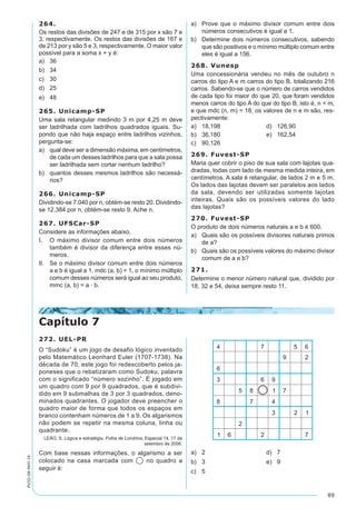 89
PV2D-08-MAT-14
264.
Os restos das divisões de 247 e de 315 por x são 7 e
3, respectivamente. Os restos das divisões de 167 e
de 213 por y são 5 e 3, respectivamente. O maior valor
possível para a soma x + y é:
a)	 36
b)	 34
c)	 30
d)	 25
e)	 48
265. Unicamp-SP
Uma sala retangular medindo 3 m por 4,25 m deve
ser ladrilhada com ladrilhos quadrados iguais. Su-
pondo que não haja espaço entre ladrilhos vizinhos,
pergunta-se:
a)	 qual deve ser a dimensão máxima, em centímetros,
de cada um desses ladrilhos para que a sala possa
ser ladrilhada sem cortar nenhum ladrilho?
b)	 quantos desses mesmos ladrilhos são necessá-
rios?
266. Unicamp-SP
Dividindo-se 7.040 por n, obtém-se resto 20. Dividindo-
se 12.384 por n, obtém-se resto 9. Ache n.
267. UFSCar-SP
Considere as informações abaixo.
I.	 O máximo divisor comum entre dois números
também é divisor da diferença entre esses nú-
meros.
II.	 Se o máximo divisor comum entre dois números
a e b é igual a 1, mdc (a, b) = 1, o mínimo múltiplo
comum desses números será igual ao seu produto,
mmc (a, b) = a · b.
a)	 Prove que o máximo divisor comum entre dois
números consecutivos é igual a 1.
b)	 Determine dois números consecutivos, sabendo
que são positivos e o mínimo múltiplo comum entre
eles é igual a 156.
268. Vunesp
Uma concessionária vendeu no mês de outubro n
carros do tipo A e m carros do tipo B, totalizando 216
carros. Sabendo-se que o número de carros vendidos
de cada tipo foi maior do que 20, que foram vendidos
menos carros do tipo A do que do tipo B, isto é, n < m,
e que mdc (n, m) = 18, os valores de n e m são, res-
pectivamente:
a)	 18,198	 d)	 126,90
b)	 36,180	 e)	 162,54
c)	 90,126
269. Fuvest-SP
Maria quer cobrir o piso de sua sala com lajotas qua-
dradas, todas com lado de mesma medida inteira, em
centímetros. A sala é retangular, de lados 2 m e 5 m.
Os lados das lajotas devem ser paralelos aos lados
da sala, devendo ser utilizadas somente lajotas
inteiras. Quais são os possíveis valores do lado
das lajotas?
270. Fuvest-SP
O produto de dois números naturais a e b é 600.
a)	 Quais são os possíveis divisores naturais primos
de a?
b)	 Quais são os possíveis valores do máximo divisor
comum de a e b?
271.
Determine o menor número natural que, dividido por
18, 32 e 54, deixa sempre resto 11.
Capítulo 7
272. UEL-PR
O “Sudoku” é um jogo de desafio lógico inventado
pelo Matemático Leonhard Euler (1707-1738). Na
década de 70, este jogo foi redescoberto pelos ja-
poneses que o rebatizaram como Sudoku, palavra
com o significado “número sozinho”. É jogado em
um quadro com 9 por 9 quadrados, que é subdivi-
dido em 9 submalhas de 3 por 3 quadrados, deno-
minados quadrantes. O jogador deve preencher o
quadro maior de forma que todos os espaços em
branco contenham números de 1 a 9. Os algarismos
não podem se repetir na mesma coluna, linha ou
quadrante.
LEÃO, S. Lógica e estratégia. Folha de Londrina, Especial 14, 17 de
setembro de 2006.
Com base nessas informações, o algarismo a ser
colocado na casa marcada com no quadro a
seguir é:
a)	 2	 d)	 7
b)	 3	 e)	 9
c)	 5
 