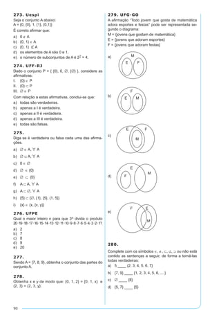 90
273. Uespi
Seja o conjunto A abaixo:
A = {0, {0}, 1, {1}, {0,1}}
É correto afirmar que:
a)	 0 ∉ A
b)	 {0, 1} ∈ A
c)	 {0, 1} Ë A
d)	 os elementos de A são 0 e 1.
e)	 o número de subconjuntos de A é 22 = 4.
274. UFF-RJ
Dado o conjunto P = { {0}, 0, ∅, {∅} }, considere as
afirmativas:
I. 	 {0} ∈ P	
II. 	 {0} ⊂ P	
III. 	∅ ∈ P
Com relação a estas afirmativas, conclui-se que:
a)	 todas são verdadeiras.
b)	 apenas a I é verdadeira.
c)	 apenas a II é verdadeira.
d)	 apenas a III é verdadeira.
e)	 todas são falsas.
275.
Diga se é verdadeira ou falsa cada uma das afirma-
ções.
a)	 ∅ ∈ A, A
b)	 ∅ ⊂ A, A
c)	 0 ∈ ∅
d)	 ∅ ∈ {0}
e)	 ∅ ⊂ {0}
f)	 A ⊂ A, A
g)	 A ⊂ ∅, A
h)	 {5} ⊂ {∅, {1}, {5}, {1, 5}}
i)	 {x} ∈ {x, {x, y}}
276. UFPE
Qual o maior inteiro n para que 3n divida o produto
20·19·18·17·16·15·14·13·12·11·10·9·8·7·6·5·4·3·2·1?
a)	 2
b)	 7
c)	 8
d)	 9
e)	 20
277.
Sendo A = {7, 8, 9}, obtenha o conjunto das partes do
conjunto A.
278.
Obtenha x e y de modo que: {0, 1, 2} = {0, 1, x} e
{2, 3} = {2, 3, y}.
279. UFG-GO
A afirmação “Todo jovem que gosta de matemática
adora esportes e festas” pode ser representada se-
gundo o diagrama:
M = {jovens que gostam de matemática}
E = {jovens que adoram esportes}
F = {jovens que adoram festas}			
							
a)	
b) 		
c)
d)	
e)	
280.
Complete com os símbolos ∈, ∉, ⊂, ⊄, ⊃ ou não está
contido as sentenças a seguir, de forma a torná-las
todas verdadeiras:
a)	 5 ____ {2, 3, 4, 5, 6, 7}
b)	 {7, 9} ____ {1, 2, 3, 4, 5, 6, ... }
c)	 ∅ ____ {8}
d)	 {5, 7} ____ {5}
 