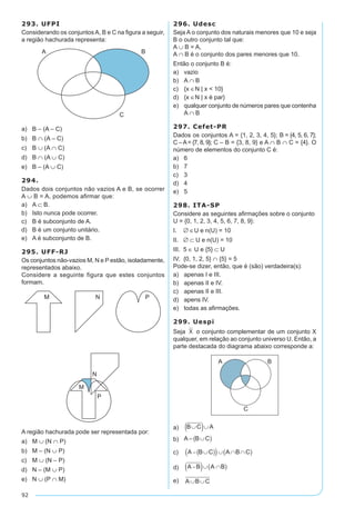 92
293. UFPI
Considerando os conjuntos A, B e C na figura a seguir,
a região hachurada representa:
a)	 B – (A – C)
b)	 B ∩ (A – C)
c)	 B ∪ (A ∩ C)
d)	 B ∩ (A ∪ C)
e)	 B – (A ∪ C)
294.
Dados dois conjuntos não vazios A e B, se ocorrer
A ∪ B = A, podemos afirmar que:
a)	 A ⊂ B.
b)	 Isto nunca pode ocorrer.
c)	 B é subconjunto de A.
d)	 B é um conjunto unitário.
e)	 A é subconjunto de B.
295. UFF-RJ
Os conjuntos não-vazios M, N e P estão, isoladamente,
representados abaixo.
Considere a seguinte figura que estes conjuntos
formam.
A região hachurada pode ser representada por:
a)	 M ∪ (N ∩ P)
b)	 M – (N ∪ P)
c)	 M ∪ (N – P)
d)	 N – (M ∪ P)
e)	 N ∪ (P ∩ M)
296. Udesc
Seja A o conjunto dos naturais menores que 10 e seja
B o outro conjunto tal que:
A ∪ B = A,
A ∩ B é o conjunto dos pares menores que 10.
Então o conjunto B é:
a)	 vazio
b)	 A ∩ B
c)	 {x ∈N | x  10}
d)	 {x ∈N | x é par}
e)	 qualquer conjunto de números pares que contenha
A ∩ B
297. Cefet-PR
Dados os conjuntos A = {1, 2, 3, 4, 5}; B = {4, 5, 6, 7};
C –A= {7, 8, 9}; C – B = {3, 8, 9} e A ∩ B ∩ C = {4}. O
número de elementos do conjunto C é:
a)	 6
b)	 7
c)	 3
d)	 4
e)	 5
298. ITA-SP
Considere as seguintes afirmações sobre o conjunto
U = {0, 1, 2, 3, 4, 5, 6, 7, 8, 9}:
I. ∅ ∈U e n(U) = 10
II. ∅ ⊂ U e n(U) = 10	
III. 5 ∈ U e {5} ⊂ U	
IV. {0, 1, 2, 5} ∩ {5} = 5
Pode-se dizer, então, que é (são) verdadeira(s):
a)	 apenas I e III.
b)	 apenas II e IV.
c)	 apenas II e III.
d)	 apens IV.
e)	 todas as afirmações.
299. Uespi
Seja o conjunto complementar de um conjunto X
qualquer, em relação ao conjunto universo U. Então, a
parte destacada do diagrama abaixo corresponde a:
a)	
b)	
c)	
d)	
e)	
 
