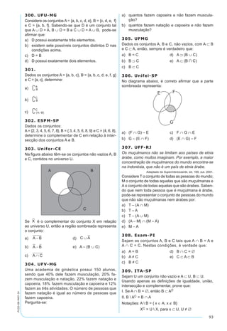 93
PV2D-08-MAT-14
300. UFU-MG
Considere os conjuntos A = {a, b, c, d, e}, B = {c, d, e, f}
e C = {a, b, f}. Sabendo-se que D é um conjunto tal
que A ∪ D = A, B ∪ D = B e C ∪ D = A ∪ B, pode-se
afirmar que:
a)	 D possui exatamente três elementos.
b)	 existem sete possíveis conjuntos distintos D nas
condições acima.
c)	 D = B
d)	 D possui exatamente dois elementos.
301.
Dados os conjuntos A = {a, b, c}, B = {a, b, c, d, e, f, g}
e C = {a, c}, determine:
a)	
b)	
c)	
302. ESPM-SP
Dados os conjuntos:
A = {2, 3, 4, 5, 6, 7, 8}, B = { 3, 4, 5, 6, 8, 9} e C = {4, 6, 8},
determine o complementar de C em relação à inter-
secção dos conjuntos A e B.
303. Unifor-CE
Na figura abaixo têm-se os conjuntos não vazios A, B
e C, contidos no universo U.
Se é o complementar do conjunto X em relação
ao universo U, então a região sombreada representa
o conjunto:
a)	 	 d)	 C A∪
b)	 	 e)	 A – (B ∪ C)
c)	
304. UFV-MG
Uma academia de ginástica possui 150 alunos,
sendo que 40% dele fazem musculação, 20% fa-
zem musculação e natação, 22% fazem natação e
capoeira, 18% fazem musculação e capoeira e 12%
fazem as três atividades. O número de pessoas que
fazem natação é igual ao número de pessoas que
fazem capoeira.
Pergunta-se:
a)	 quantos fazem capoeira e não fazem muscula-
ção?
b)	 quantos fazem natação e capoeira e não fazem
musculação?
305. UFMG
Dados os conjuntos A, B e C, não vazios, com A ⊂ B
e C ⊂ A, então, sempre é verdadeiro que:
a)	 B = C	 d)	 A ⊃ (B ∪ C)
b)	 B ⊃ C	 e)	 A ⊂ (B ∩ C)
c)	 B ⊂ C
306. Unifei-SP
No diagrama abaixo, é correto afirmar que a parte
sombreada representa:
a)	 (F ∩ G) – E	 c)	 F ∩ G ∩ E
b)	 G – (E ∩ F)	 d)	 (E ∩ G) – F
307. UFF-RJ
Os muçulmanos não se limitam aos países de etnia
árabe, como muitos imaginam. Por exemplo, a maior
concentração de muçulmanos do mundo encontra-se
na Indonésia, que não é um país de etnia árabe.
Adaptado da Superinteressante, ed. 169, out. 2001.
Considere T o conjunto de todas as pessoas do mundo;
M o conjunto de todas aquelas que são muçulmanas e
Ao conjunto de todas aquelas que são árabes. Saben-
do que nem toda pessoa que é muçulmana é árabe,
pode-se representar o conjunto de pessoas do mundo
que não são muçulmanas nem árabes por:
a)	 T – (A ∩ M)
b)	 T – A
c)	 T – (A ∪ M)
d)	 (A – M) ∩ (M – A)
e)	 M – A
308. Esam-PI
Sejam os conjuntos A, B e C tais que A ∩ B = A e
A ∩ C = C. Nestas condições, é verdade que:
a)	 A = B	 d)	 B ∩ C = ∅
b)	 A ≠ C	 e)	 C ⊂ A ⊂ B
c)	 B ≠ C
309. ITA-SP
Sejam U um conjunto não vazio e A ⊂ U, B ⊂ U.
Usando apenas as definições de igualdade, união,
intersecção e complementar, prove que:
I. Se A ∩ B = ∅, então B ⊂ AC
II. B  AC = B ∩ A
Notações: A  B = { x ∈ A; x ∉ B}
XC = U  X, para x ⊂ U, U ≠ ∅
 