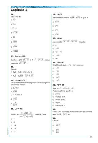 67
PV2D-08-MAT-14
24.
Dê o valor de:
a)
b)
c)
d)
e)
f)
g)
h)
25. Inatel-MG
Sendo e , calcule
o valor de .
26.
Calcule:	
a)
b)
27. Unifor-CE
Em qual das alternativas seguintes não está expresso
um número inteiro?	
a) (0,125)–1
b)
c) 3 · (0,666...)
d)
e)
28. UPF-RS
Sendo , então A–1 vale:
a)	 4
b)	 8
c)	 1/4
d)	 1/8
e)	 14
29. UECE
A expressão numérica é igual a:	
a)
b)
c)
d)
30. UFAL
A expressão é igual a:
a)	 0
b)	
c)	 10 –
d)	 3
e)	 90
31. ESA-RJ
Simplificando , obtemos:	
a)	
b)	
c)	
d)	
e)	
32. FGV-SP
Seja .
Podemos afirmar que M2 é:
a)	 primo.
b)	 múltiplo de 6.
c)	 divisor de 10.
d)	 ímpar.
e)	 maior que 14.
33.
Forme uma sucessão decrescente com os números
reais , e 2.
34.
Calcule:
a)	
b)	
Capítulo 2
 