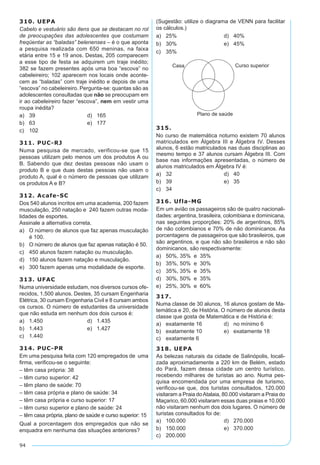 94
310. UEPA
Cabelo e vestuário são itens que se destacam no rol
de preocupações das adolescentes que costumam
freqüentar as “baladas” belenenses – é o que aponta
a pesquisa realizada com 650 meninas, na faixa
etária entre 15 e 19 anos. Destas, 205 comparecem
a esse tipo de festa se adquirem um traje inédito;
382 se fazem presentes após uma boa “escova” no
cabeleireiro; 102 aparecem nos locais onde aconte-
cem as “baladas” com traje inédito e depois de uma
“escova” no cabeleireiro. Pergunta-se: quantas são as
adolescentes consultadas que não se preocupam em
ir ao cabeleireiro fazer “escova”, nem em vestir uma
roupa inédita?
a)	 39	 d)	 165
b)	 63	 e)	 177
c)	 102
311. PUC-RJ
Numa pesquisa de mercado, verificou-se que 15
pessoas utilizam pelo menos um dos produtos A ou
B. Sabendo que dez destas pessoas não usam o
produto B e que duas destas pessoas não usam o
produto A, qual é o número de pessoas que utilizam
os produtos A e B?
312. Acafe-SC
Dos 540 alunos incritos em uma academia, 200 fazem
musculação, 250 natação e 240 fazem outras moda-
lidades de esportes.
Assinale a alternativa correta.
a)	 O número de alunos que faz apenas musculação
é 100.
b)	 O número de alunos que faz apenas natação é 50.
c)	 450 alunos fazem natação ou musculação.
d)	 150 alunos fazem natação e musculação.
e)	 300 fazem apenas uma modalidade de esporte.
313. UFAC
Numa universidade estudam, nos diversos cursos ofe-
recidos, 1.500 alunos. Destes, 35 cursam Engenharia
Elétrica, 30 cursam Engenharia Civil e 8 cursam ambos
os cursos. O número de estudantes da universidade
que não estuda em nenhum dos dois cursos é:
a)	 1.450	 d)	 1.435
b)	 1.443	 e)	 1.427
c)	 1.440
314. PUC-PR
Em uma pesquisa feita com 120 empregados de uma
firma, verificou-se o seguinte:
– têm casa própria: 38
– têm curso superior: 42
– têm plano de saúde: 70
– têm casa própria e plano de saúde: 34
– têm casa própria e curso superior: 17
– têm curso superior e plano de saúde: 24
– têm casa própria, plano de saúde e curso superior: 15
Qual a porcentagem dos empregados que não se
enquadra em nenhuma das situações anteriores?
(Sugestão: utilize o diagrama de VENN para facilitar
os cálculos.)
a)	 25%	 d)	 40%
b)	 30%	 e)	 45%
c)	 35%
315.
No curso de matemática noturno existem 70 alunos
matriculados em Álgebra III e Álgebra IV. Desses
alunos, 6 estão matriculados nas duas disciplinas ao
mesmo tempo e 37 alunos cursam Álgebra III. Com
base nas informações apresentadas, o número de
alunos matriculados em Álgebra IV é:
a)	 32	 d)	 40
b)	 39	 e)	 35
c)	 34
316. Ufla-MG
Em um avião os passageiros são de quatro nacionali-
dades: argentina, brasileira, colombiana e dominicana,
nas seguintes proporções: 20% de argentinos, 85%
de não colombianos e 70% de não dominicanos. As
porcentagens de passageiros que são brasileiros, que
são argentinos, e que não são brasileiros e não são
dominicanos, são respectivamente:
a)	 50%, 35% e 35%
b)	 35%, 50% e 30%
c)	 35%, 35% e 35%
d)	 30%, 50% e 35%
e)	 25%, 30% e 60%
317.
Numa classe de 30 alunos, 16 alunos gostam de Ma-
temática e 20, de História. O número de alunos desta
classe que gosta de Matemática e de História é:
a)	 exatamente 16	 d)	 no mínimo 6
b)	 exatamente 10	 e)	 exatamente 18
c)	 exatamente 6
318. UEPA
As belezas naturais da cidade de Salinópolis, locali-
zada aproximadamente a 220 km de Belém, estado
do Pará, fazem dessa cidade um centro turístico,
recebendo milhares de turistas ao ano. Numa pes-
quisa encomendada por uma empresa de turismo,
verificou-se que, dos turistas consultados, 120.000
visitaram a Praia doAtalaia, 80.000 visitaram a Praia do
Maçarico, 60.000 visitaram essas duas praias e 10.000
não visitaram nenhum dos dois lugares. O número de
turistas consultados foi de:
a)	 100.000	 d)	 270.000
b)	 150.000	 e)	 370.000
c)	 200.000
 