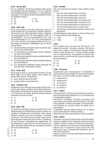 95
PV2D-08-MAT-14
319. Uneb-BA
Em um vestibular, 80 alunos acertaram pelo menos
uma questão entre as questões nº 1 e nº 2. Sabe-se
que 70 deles acertaram a questão nº 1 e 50 acertaram
a questão nº 2. O número de alunos que acertou ambas
as questões é igual a:
a)	 40	 d)	 60
b)	 35	 e)	 120
c)	 20
320. UPF-RS
Feita uma pesquisa com 600 estudantes sobre as
universidades em que pretendem prestar vestibular,
observou-se que 245 pretendem prestar vestibular
na universidade A; 270, na universidade B; 285, na
universidade C; 130, nas universidades A e B; 120,
nas universidades A e C; 110, nas universidades B
e C; e 50, nas três universidades citadas (A, B e C).
Com base na pesquisa, é incorreto o que se afirma
na alternativa:
a)	 230 estudantes pretendem prestar vestibular ape-
nas em uma universidade.
b)	 110 estudantes não pretendem prestar vestibular
nas três universidades.
c)	 80 estudantes pretendem prestar vestibular apenas
na universidade B.
d)	 70 estudantes pretendem prestar vestibular apenas
na universidade C.
e)	 210 estudantes pretendem prestar vestibular em
duas das três universidades citadas.
321. Ufla-MG
Numa sala de aula, 21 alunos falam francês, 20 não
falam inglês, 32 só falam inglês e 45 só falam um
desses dois idiomas. Pergunta-se:
a)	 qual o total de alunos da sala?
b)	 quantos falam os dois idiomas?
322. FCMSC-SP
Analisando-se as carteiras de vacinação das 84 crian-
ças de uma creche, verificou-se que 68 receberam a
vacina Sabin, 50 receberam a vacina contra o sarampo
e 12 não foram vacinadas. Quantas dessas crianças
receberam as duas vacinas?
a)	 11	 d)	 23
b)	 18	 e)	 46
c)	 22
323. UEL-PR
um grupo de estudante resolveu resolveu fazer uma
pesquisa sobre as preferências dos alunos quanto ao
cardápio do Restaurante Universitário. Nove alunos
optaram somente por carne de frango, 3 somente
por peixes, 7 por carne bovina e frango, 9 por peixe e
carne bovina e 4 pelos três tipo de carne. Consideran-
do que 20 alunos manifestaram-se vegetarianos, 36
não optaram por carne bovina e 42 não optaram por
peixe, assinale a alternativa que apresenta o número
de alunos entrevistados.
a)	 38	 d)	 62
b)	 42	 e)	 78
c)	 58
324. UFMG
Em uma pesquisa de opinião, foram obtidos estes
dados:
•	 40% dos entrevistados lêem o jornal A.
•	 55% dos entrevistados lêem o jornal B.
•	 35% dos entrevistados lêem o jornal C.
•	 12% dos entrevistados lêem os jornais A e B.
•	 15% dos entrevistados lêem os jornais A e C.
•	 19% dos entrevistados lêem os jornais B e C.
•	 7% dos entrevistados lêem os três jornais.
•	 135 pessoas entrevistadas não lêem nenhum dos
três jornais.
Considerando-se esses dados, é correto afirmar que
o número total de entrevistados foi:
a)	 1.200	 c)	 1.250
b)	 1.500	 d)	 1.350
325.
Num colégio, para um grupo de 200 alunos, 170
gostam de estudar, 140 usam uniforme, 150 vão de
carro para a escola e 160 possuem bolsa de estudo.
Dentre esses 200 alunos, o número máximo deles
que, ao mesmo tempo, não gostam de estudar, não
usam uniforme, não vão de carro para a escola e não
possuem bolsa é:
a)	 20	 d)	 50
b)	 30	 e)	 60
c)	 40
326. Vunesp
Suponhamos que numa equipe de 10 estudantes, 6
usam óculos e 8 usam relógio. O número de estudantes
que usam, ao mesmo tempo, óculos e relógio é:
a)	 exatamente 6.
b)	 exatamente 2.
c)	 no mínimo 6.
d)	 no máximo 5.
e)	 no mínimo 4.
327. UFRJ
Uma amostra de 100 caixas de pílulas anticoncepcio-
nais fabricadas pela Nascebem S.A. foi enviada para
a fiscalização sanitária.
No teste de qualidade, 60 foram aprovadas e 40
reprovadas, por conterem pílulas de farinha. No teste
de quantidade, 74 foram aprovadas e 26 reprovadas,
por conterem um número menor de pílulas que o
especificado.
O resultado dos dois testes mostrou que 14 caixas
foram reprovadas em ambos os testes.
Quantas caixas foram aprovadas em ambos os testes?
328. UERJ
Considere um grupo de 50 pessoas que foram identifi-
cadas em relação a duas categorias: quanto à cor dos
cabelos, louras ou morenas; quanto à cor dos olhos,
azuis ou castanhos. De acordo com essa identificação,
sabe-se que 14 pessoas no grupo são louras com
olhos azuis, que 31 pessoas são morenas e que 18
têm olhos castanhos.
Calcule, no grupo, o número de pessoas morenas com
olhos castanhos.
 