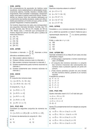97
PV2D-08-MAT-14
338. UEPA
Em conseqüência da aquisição de hábitos nada
saudáveis, como sedentarismo e alimentação exces-
sivamente calórica, Camilla, Daniela e Giselle estão
engordando. Para combater o sobrepeso, resolveram
seguir uma dieta e praticar exercícios físicos. Porém,
devido ao intenso ritmo dos estudos dedicados ao
cumprimento das tarefas escolares, estão com dificul-
dades para destinar um horário em que, juntas, as três
possam freqüentar a mesma academia.
Os horários disponíveis de cada uma correspondem
aos seguintes intervalos fechados: Camilla, das 17h
às 20h; Daniela, das 18h às 21h; Giselle, de 16h às
19h. Neste caso, o intervalo que corresponde ao
horário disponível comum às três para a prática de
exercícios físicos é:
a)	 [16; 17]
b)	 [17; 18]
c)	 [18; 19]
d)	 [19; 20]
e)	 [20; 21]
339. UFRR
Considere o intervalo J =






3
7
8
7
, . Assinale a única
afirmativa verdadeira sobre J:
a)	 Não existem valores inteiros J.
b)	 Existem infinitos números reais no intervalo J.
c)	 Não existem números irracionais no intervalo J.
d)	 Existem exatamente quatro números racionais no
intervalo J.
e)	 Existem exatamente seis números racionais no
intervalo J.
340. UECE
Sejam:
R: conjunto dos números reais
X x R x x
X x R x x
1
2
7 5 16 4
9 4 3 11
= ∈ −  +{ }
= ∈ +  +{ }
/
/
O conjunto X1 ∩ X2 é:
a)	 x R x∈  { }/ 2 7
b)	 x R x∈  { }/3 6
c)	 x R x∈  { }/1 5
d)	 x R x∈  { }/0 8
e)	 x R x∈ −  { }/ 2 7
341. PUC-MG
Considere os seguintes conjuntos de números na-
turais:
A x N x e B x N x= ∈ ≤ ≤{ } = ∈ ≤ { }/ / .0 25 16 25
O número de elementos do conjunto A ∩ B é:
a)	 9	 c)	 11	
b)	 10	 d)	 12
342.
Qual dos conjuntos abaixo é unitário?
a)	 {x ∈ Z / x  1}
b)	 {x ∈ N / 1  2x  4}
c)	 {x ∈ R / x2 = 1}
d)	 {x ∈ Q / x2  2}
e)	 {x ∈ Z / x2  0}
343. UFMG
Considere x, y e z números naturais. Na divisão de x
por y, obtém-se quociente z e resto 8. Sabe-se que a
representação decimal de é a dízima periódica
7,363636...
Então, o valor de x + y + z é:
a)	 190
b)	 193
c)	 191
d)	 192
344. UFSM-RS
Assinale verdadeira (V) ou falsa (F) em cada uma das
afirmações a seguir.
( )	A letra grega p representa o número racional que
vale 3,14159265.
( )	O conjunto dos números racionais e o conjunto
dos números irracionais são subconjuntos dos
números reais e possuem apenas um ponto em
comum.
( )	Toda dízima periódica provém de uma divisão
de dois números inteiros, portanto é um número
racional.
A seqüência correta é:
a)	 F – V – V
b)	 V – V – F
c)	 V – F – V
d)	 F – F – V
e)	 F – V – F
345. PUC-MG
Quatro intervalos reais A, B, C e D são tais que:
x A x
x B x
x C x
D B C
∈ ⇔ − ≤ ≤
∈ ⇔  ≤
∈ ⇔ − ≤ 
= −
10 10
0 5
3 2
Sendo Do complementar de D em relação ao conjunto
A, então:
a)	 x D x ou x∈ ⇔ − ≤   ≤10 2 2 10
b)	 x D x ou x∈ ⇔ − ≤  −  ≤10 3 5 10
c)	 x D x ou x∈ ⇔ − ≤ ≤  ≤10 0 2 10
d)	 x D x ou x∈ ⇔ − ≤ ≤ ≤ ≤10 2 2 10
e)	 x D x ou x∈ ⇔ − ≤   ≤10 2 5 10
 
