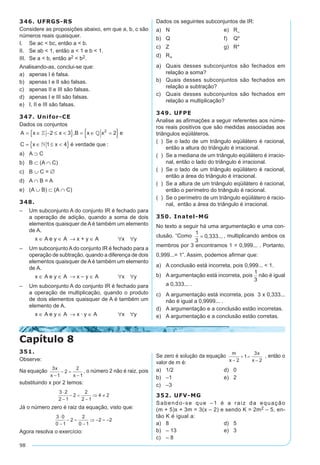 98
346. UFRGS-RS
Considere as proposições abaixo, em que a, b, c são
números reais quaisquer.
I.	 Se ac  bc, então a  b.
II.	 Se ab  1, então a  1 e b  1.
III.	 Se a  b, então a2  b2.
Analisando-as, conclui-se que:
a)	 apenas I é falsa.
b)	 apenas I e II são falsas.
c)	 apenas II e III são falsas.
d)	 apenas I e III são falsas.
e)	 I, II e III são falsas.
347. Unifor-CE
Dados os conjuntos
A x x B x x e
C x x é verdade que
= ∈ − ≤ { } = ∈ ={ }
= ∈ ≤ { }
 

2 3 2
1 4
2
,
:
a)	 A ⊃ C
b)	 B ⊂ (A ∩ C)
c)	 B ∪ C = ∅
d)	 A ∩ B = A
e)	 (A ∪ B) ⊂ (A ∩ C)
348.
–	 Um subconjunto A do conjunto IR é fechado para
a operação de adição, quando a soma de dois
elementos quaisquer de A é também um elemento
de A.
	 x ∈ A e y ∈ A → x + y ∈ A	 ∀x ∀y
–	 Um subconjuntoAdo conjunto IR é fechado para a
operação de subtração, quando a diferença de dois
elementos quaisquer de A é também um elemento
de A.
	 x ∈ A e y ∈ A → x – y ∈ A	 ∀x ∀y
–	 Um subconjunto A do conjunto IR é fechado para
a operação de multiplicação, quando o produto
de dois elementos quaisquer de A é também um
elemento de A.
	 x ∈ A e y ∈ A → x · y ∈ A	 ∀x ∀y
Dados os seguintes subconjuntos de IR:
a)	 N	 e)	 R–
b)	 Q	 f)	 Q*
c)	 Z	 g)	 R*
d)	 R+
a)	 Quais desses subconjuntos são fechados em
relação a soma?
b)	 Quais desses subconjuntos são fechados em
relação a subtração?
c)	 Quais desses subconjuntos são fechados em
relação a multiplicação?
349. UFPE
Analise as afirmações a seguir referentes aos núme-
ros reais positivos que são medidas associadas aos
triângulos eqüiláteros.
( )	 Se o lado de um triângulo eqüilátero é racional,
então a altura do triângulo é irracional.
( )	 Se a mediana de um triângulo eqüilátero é irracio-
nal, então o lado do triângulo é irracional.
( )	 Se o lado de um triângulo eqüilátero é racional,
então a área do triângulo é irracional.
( )	 Se a altura de um triângulo eqüilátero é racional,
então o perímetro do triângulo é racional.
( )	 Se o perímetro de um triângulo eqüilátero é racio-
nal, então a área do triângulo é irracional.
350. Inatel-MG
No texto a seguir há uma argumentação e uma con-
clusão. “Como
1
3
0 333= , ... , multiplicando ambos os
membros por 3 encontramos 1 = 0,999... . Portanto,
0,999...= 1”. Assim, podemos afirmar que:
a)	 A conclusão está incorreta, pois 0,999...  1.
b)	 A argumentação está incorreta, pois
1
3
não é igual
a 0,333... .
c)	 A argumentação está incorreta, pois 3 x 0,333...
não é igual a 0,9999... .
d)	 A argumentação e a conclusão estão incorretas.
e)	 A argumentação e a conclusão estão corretas.
Capítulo 8
351.
Observe:
Na equação , o número 2 não é raiz, pois
substituindo x por 2 temos:
Já o número zero é raiz da equação, visto que:
Agora resolva o exercício:
Se zero é solução da equação , então o
valor de m é:
a)	 1/2	 d)	 0
b)	 –1	 e)	 2
c)	 –3
352. UFV-MG
Sabendo-se que –1 é a raiz da equação
(m + 5)x + 3m = 3(x – 2) e sendo K = 2m2 – 5, en­
tão K é igual a:
a)	 8	 d)	 5
b)	 – 13	 e)	 3
c)	 – 8
 