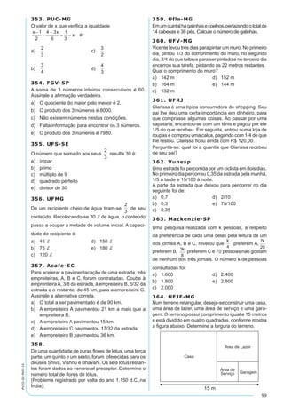 99
PV2D-08-MAT-14
353. PUC-MG
O valor de x que verifica a igualdade
é:
a)	 	 c)	
b)	 	 d)	
354. FGV-SP
A soma de 3 números inteiros consecutivos é 60.
Assinale a afirmação verdadeira.
a)	 O quociente do maior pelo menor é 2.
b)	 O produto dos 3 números é 8000.
c)	 Não existem números nestas condições.
d)	 Falta informação para encontrar os 3 números.
e)	 O produto dos 3 números é 7980.
355. UFS-SE
O número que somado aos seus
2
3
resulta 30 é:
a)	 ímpar
b)	 primo
c)	 múltiplo de 9
d)	 quadrado perfeito
e)	 divisor de 30
356. UFMG
De um recipiente cheio de água tiram-se
2
3
de seu
conteúdo. Recolocando-se 30 d de água, o conteúdo
passa a ocupar a metade do volume inicial. A capaci-
dade do recipiente é:
a)	 45 d	 d)	 150 d
b)	 75 d	 e)	 180 d
c)	 120 d
357. Acafe-SC
Para acelerar a pavimentacação de uma estrada, três
empreiteiras, A, B e C, foram contratadas. Coube à
emprenteiraA, 3/8 da estrada, à empreiteira B, 5/32 da
estrada e o restante, de 45 km, para a empreiteira C.
Assinale a alternativa correta.
a)	 O total a ser pavimentado é de 90 km.
b)	 A empreiteira A pavimentou 21 km a mais que a
empreiteira B.
c)	 A empreiteira A pavimentou 15 km.
d)	 A empreiteira C pavimentou 17/32 da estrada.
e)	 A empreiteira B pavimentou 36 km.
358.
De uma quantidade de puras flores de lótus, uma terça
parte, um quinto e um sexto, foram oferecidas para os
deuses Shiva, Vishnu e Bhavani. Os seis lótus restan-
tes foram dados ao venéravel preceptor. Determine o
número total de flores de lótus.
(Problema registrado por volta do ano 1.150 d.C.,na
Índia).
359. Ufla-MG
Emumquintalhágalinhasecoelhos,perfazendoototalde
14 cabeças e 38 pés. Calcule o número de galinhas.
360. UFV-MG
Vicente levou três dias para pintar um muro. No primeiro
dia, pintou 1/3 do comprimento do muro, no segundo
dia, 3/4 do que faltava para ser pintado e no terceiro dia
encerrou sua tarefa, pintando os 22 metros restantes.
Qual o comprimento do muro?
a)	 142 m	 d)	 152 m
b)	 164 m	 e)	 144 m
c)	 132 m
361. UFRJ
Clarissa é uma típica consumidora de shopping. Seu
pai lhe deu uma certa importância em dinheiro, para
que comprasse algumas coisas. Ao passar por uma
sapataria, encantou-se com um tênis e pagou por ele
1/5 do que recebeu. Em seguida, entrou numa loja de
roupas e comprou uma calça, pagando com 1/4 do que
lhe restou. Clarissa ficou ainda com R$ 120,00.
Pergunta-se: qual foi a quantia que Clarissa recebeu
de seu pai?
362. Vunesp
Uma estrada foi percorrida por um ciclista em dois dias.
No primeiro dia percorreu 0,35 da estrada pela manhã,
1/5 à tarde e 15/100 à noite.
A parte da estrada que deixou para percorrer no dia
seguinte foi de:
a)	 0,7	 d)	 2/10
b)	 0,3	 e)	 75/100
c)	 0,35
363. Mackenzie-SP
Uma pesquisa realizada com k pessoas, a respeito
da preferência de cada uma delas pela leitura de um
dos jornais A, B e C, revelou que preferem A,
preferem B, preferem C e 70 pessoas não gostam
de nenhum dos três jornais. O número k de pessoas
consultadas foi:
a)	 1.600	 d)	 2.400
b)	 1.800	 e)	 2.800
c)	 2.000
364. UFJF-MG
Num terreno retangular, deseja-se construir uma casa,
uma área de lazer, uma área de serviço e uma gara-
gem. O terreno possui comprimento igual a 15 metros
e está dividido em quatro quadrados, conforme mostra
a figura abaixo. Determine a largura do terreno.
 
