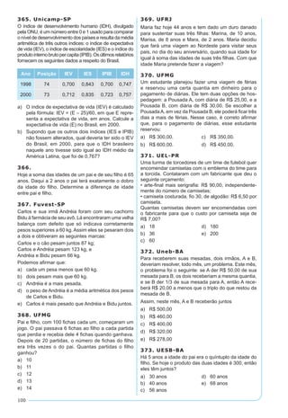 100
365. Unicamp-SP
O índice de desenvolvimento humano (IDH), divulgado
pela ONU, é um número entre 0 e 1 usado para comparar
o nível de desenvolvimento dos países e resulta da média
aritmética de três outros índices: o índice de expectativa
de vida (IEV), o índice de escolaridade (IES) e o índice do
produtointernobrutopercapita(IPIB).Osúltimosrelatórios
fornecem os seguintes dados a respeito do Brasil.
Ano Posição IEV IES IPIB IDH
1998 74 0,700 0,843 0,700 0,747
2000 73 0,712 0,835 0,723 0,757
a)	 O índice de expectativa de vida (IEV) é calculado
pela fórmula: IEV = (E – 25)/60, em que E repre-
senta a expectativa de vida, em anos. Calcule a
expectativa de vida (E) no Brasil, em 2000.
b)	 Supondo que os outros dois índices (IES e IPIB)
não fossem alterados, qual deveria ter sido o IEV
do Brasil, em 2000, para que o IDH brasileiro
naquele ano tivesse sido igual ao IDH médio da
América Latina, que foi de 0,767?
366.
Hoje a soma das idades de um pai e de seu filho é 65
anos. Daqui a 2 anos o pai terá exatamente o dobro
da idade do filho. Determine a diferença de idade
entre pai e filho.
367. Fuvest-SP
Carlos e sua irmã Andréia foram com seu cachorro
Bidu à farmácia de seu avô. Lá encontraram uma velha
balança com defeito que só indicava corretamente
pesos superiores a 60 kg. Assim eles se pesaram dois
a dois e obtiveram as seguintes marcas:
Carlos e o cão pesam juntos 87 kg;
Carlos e Andréia pesam 123 kg, e
Andréia e Bidu pesam 66 kg.
Podemos afirmar que:
a)	 cada um pesa menos que 60 kg.
b)	 dois pesam mais que 60 kg.
c)	 Andréia é a mais pesada.
d)	 o peso de Andréia é a média aritmética dos pesos
de Carlos e Bidu.
e)	 Carlos é mais pesado que Andréia e Bidu juntos.
368. UFMG
Pai e filho, com 100 fichas cada um, começaram um
jogo. O pai passava 6 fichas ao filho a cada partida
que perdia e recebia dele 4 fichas quando ganhava.
Depois de 20 partidas, o número de fichas do filho
era três vezes o do pai. Quantas partidas o filho
ganhou?
a)	 10
b)	 11
c)	 12
d)	 13
e)	 14
369. UFRJ
Maria faz hoje 44 anos e tem dado um duro danado
para sustentar suas três filhas: Marina, de 10 anos,
Marisa, de 8 anos e Mara, de 2 anos. Maria decidiu
que fará uma viagem ao Nordeste para visitar seus
pais, no dia do seu aniversário, quando sua idade for
igual à soma das idades de suas três filhas. Com que
idade Maria pretende fazer a viagem?
370. UFMG
Um estudante planejou fazer uma viagem de férias
e reservou uma certa quantia em dinheiro para o
pagamento de diárias. Ele tem duas opções de hos-
pedagem: a Pousada A, com diária de R$ 25,00, e a
Pousada B, com diária de R$ 30,00. Se escolher a
PousadaA, em vez da Pousada B, ele poderá ficar três
dias a mais de férias. Nesse caso, é correto afirmar
que, para o pagamento de diárias, esse estudante
reservou:
a)	 R$ 300,00.	 c)	 R$ 350,00.
b)	 R$ 600,00.	 d)	 R$ 450,00.
371. UEL-PR
Uma turma de torcedores de um time de futebol quer
encomendar camisetas com o emblema do time para
a torcida. Contataram com um fabricante que deu o
seguinte orçamento:
• arte-final mais serigrafia: R$ 90,00, independente-
mente do número de camisetas;
• camiseta costurada, fio 30, de algodão: R$ 6,50 por
camiseta.
Quantas camisetas devem ser encomendadas com
o fabricante para que o custo por camiseta seja de
R$ 7,00?
a)	 18	 d)	 180
b)	 36	 e)	 200
c)	 60
372. Uneb-BA
Para receberem suas mesadas, dois irmãos, A e B,
deveriam resolver, todo mês, um problema. Este mês,
o problema foi o seguinte: se A der R$ 50,00 de sua
mesada para B, os dois receberiam a mesma quantia,
e se B der 1/3 de sua mesada para A, então A rece-
berá R$ 20,00 a menos que o triplo do que restou da
mesada de B.
Assim, neste mês, A e B receberão juntos
a)	 R$ 500,00
b)	 R$ 460,00
c)	 R$ 400,00
d)	 R$ 320,00
e)	 R$ 278,00
373. UESB-BA
Há 5 anos a idade do pai era o quíntuplo da idade do
filho. Se hoje o produto das duas idades é 300, então
eles têm juntos?
a)	 30 anos	 d)	 60 anos
b)	 40 anos	 e)	 68 anos
c)	 56 anos
 