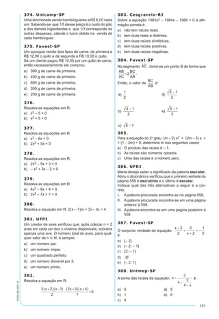101
PV2D-08-MAT-14
374. Unicamp-SP
Uma lanchonete vende hambúrgueres a R$ 6,00 cada
um. Sabendo-se que 1/5 desse preço é o custo do pão
e dos demais ingredientes e que 1/3 corresponde às
outras despesas, calcule o lucro obtido na venda de
cada hambúrguer.
375. Fuvest-SP
Um açougue vende dois tipos de carne: de primeira a
R$ 12,00 o quilo e de segunda a R$ 10,00 o quilo.
Se um cliente pagou R$ 10,50 por um quilo de carne,
então necessariamente ele comprou:
a)	 300 g de carne de primeira.
b)	 400 g de carne de primeira.
c)	 600 g de carne de primeira.
d)	 350 g de carne de primeira.
e)	 250 g de carne de primeira.
376.
Resolva as equações em R:
a)	 x2 – 5 = 0
b)	 x2 + 5 = 0
377.
Resolva as equações em R:
a)	 x2 – 6x = 0
b)	 2x2 + 5x = 0
378.
Resolva as equações em R:
a)	 2x2 – 5x + 3 = 0
b)	 – x2 + 3x – 2 = 0
379.
Resolva as equações em R:
a)	 4x2 – 8x + 4 = 0
b)	 2x2 – 7x + 7 = 0
380.
Resolva a equação em R: 2(x – 1)(x + 3) – 3x = 4
381. UFPI
Um criador de aves verificou que, após colocar n + 2
aves em cada um dos n viveiros disponíveis, sobraria
apenas uma ave. O número total de aves, para qual-
quer valor de n Î N, é sempre:
a)	 um número par.
b)	 um número ímpar.
c)	 um quadrado perfeito.
d)	 um número divisível por 3.
e)	 um número primo.
382.
Resolva a equação em R:
3 2 1
2
2 3 4
7
0
x x x x+( ) −( )
−
+( ) +( )
=
383. Cesgranrio-RJ
Sobre a equação 1983x2 – 1984x – 1985 = 0 a afir-
mação correta é:
a)	 não tem raízes reais.
b)	 tem duas reais e distintas.
c)	 tem duas raízes simétricas.
d)	 tem duas raízes positivas.
e)	 tem duas raízes negativas.
384. Fuvest-SP
No segmento AC , toma-se um ponto B de forma que
AB
AC
BC
AB
=2 .
Então, o valor de
BC
AB
é:
385.
Para a equação do 2º grau (m – 2) x2 + (2m – 5) x +
+ (1 – 2m) = 0, determine m nos seguintes casos:
a)	 O produto das raízes é – 1.
b)	 As raízes são números opostos.
c)	 Uma das raízes é o número zero.
386. UFRJ
Maria deseja saber o significado da palavra escrutar.
Abriu o dicionário e verificou que o primeiro verbete da
página 558 é escrutínio e o último é escutar.
Indique qual das três alternativas a seguir é a cor-
reta.
I.	 A palavra procurada encontra-se na página 558.
II.	 A palavra procurada encontra-se em uma página
anterior à 558.
III.	 A palavra encontra-se em uma página posterior à
558.
387. Fuvest-SP
O conjunto verdade da equação:
é:
a)	 {– 2}
b)	 {– 2; – 1}
c)	 {2; – 1}
d)	 O
e)	 {– 2; 1}
388. Unimep-SP
A soma das raízes da equação: é:
a)	 0	 d)	 5
b)	 1	 e)	 6
c)	 4
 