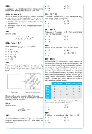 102
389.
Aequação x2 + ax – 5 = 0 tem como raiz o menor número
natural primo. Resolva a equação ax2 – 3x + 4 = 0.
390. Unicamp-SP
Um fio de 48 cm de comprimento é cortado em duas
partes, para formar dois quadrados, de modo que a
área de um deles seja quatro vezes a área do outro.
a)	 Qual deve ser o comprimento de cada uma das
partes do fio?
b)	 Qual será a área de cada um dos quadrados for-
mados?
391.
Resolva em R:
x
x x
x
x x
+
− +
+
−
− +
=
1
3 2
1
6 8
02 2
392. Fuvest-SP
Dada a equação: , então:
a)	 V = ∅
b)	 V = {–1, 0, 1}
c)	 V = {–1, 1}
d)	 V = {–1, 0}
e)	 V = {0}
393.
Uma caixa foi montada a partir de um quadrado de
papelão, de onde foram retirados quadrados de 2
cm de lados, um em cada canto, como mostra a
figura.
Desse modo, a caixa ficou com 48 cm2 de área.
Qual é a medida do lado do quadrado de papelão
usado no início do processo?
394.
Resolva em R:
x
x x
x
3
2
28
2 4
4
+
− +
+ =
395.
Uma das raízes da equação x2 + bx + c = 0, em que
b e c são números inteiros, é1 5− . Qual o valor do
coeficiente c?
a)	 0	 d)	 1/4
b)	 – 4	 e)	 1/5
c)	 – 5
396. FGV-SP
Considere a equação x2 – 4x – 7 = 0 e sejam x1 e x2
suas raízes. Então, x x1
2
2
2
+ vale:
a)	 1	 d)	 30
b)	 2	 e)	 31
c)	 3
397. FESP
A equação do 2º grau ax2 + x – 6 = 0 tem uma raiz cujo
valor é 2. A outra raiz é:
a)	 – 3	 d)	 1
b)	 – 2	 e)	 3
c)	 – 1
398.
A maior raiz da equação – 2x2 + 3x + 5 = 0 vale:
a)	 – 1	 d)	 2,5
b)	 1	 e)	 ( )/3 19 4+
c)	 2
399. ENEM
Vinte anos depois da formatura, cinco colegas de
turma decidem organizar uma confraternização. Para
marcar o dia e o local da confraternização, precisam
comunicar-se por telefone. Cada um conhece o tele-
fone de alguns colegas e desconhece o de outros. No
quadro a seguir, o número 1 indica que o colega da
linha correspondente conhece o telefone do colega
da coluna correspondente; o número 0 indica que o
colega da linha não conhece o telefone do colega da
coluna. Exemplo: Beto sabe o telefone do Dino que
não conhece o telefone do Aldo.
Aldo Beto Carlos Dino Ênio
Aldo 1 1 0 1 0
Beto 0 1 0 1 0
Carlos 1 0 1 1 0
Dino 0 0 0 1 1
Ênio 1 1 1 1 1
O número mínimo de telefonemas que o Aldo deve
fazer para se comunicar com Carlos é:
a)	 1	 d)	 4
b)	 2	 e)	 5
c)	 3
400.
O valor de x na equação (x2 – 2x) / (3x – 6) = 1 é:
a)	 3	 d)	 1
b)	 2	 e)	 – 3
c)	 2 e 3
 