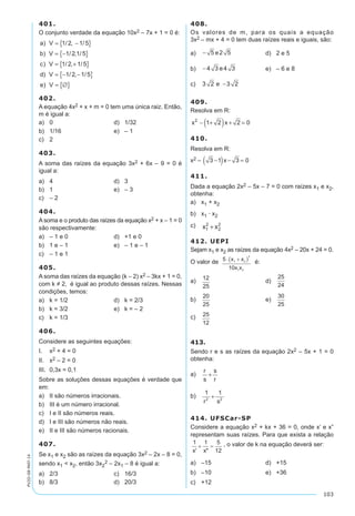 103
PV2D-08-MAT-14
401.
O conjunto verdade da equação 10x2 – 7x + 1 = 0 é:
a V
b V
c V
d V
e
) / , /
) / , /
) / , /
) / , /
= −{ }
= −{ }
= +{ }
= − −{ }
1 2 1 5
1 2 1 5
1 2 1 5
1 2 1 5
)) V = ∅{ }
402.
A equação 4x2 + x + m = 0 tem uma única raiz. Então,
m é igual a:
a)	 0	 d)	 1/32
b)	 1/16	 e)	 – 1
c)	 2
403.
A soma das raízes da equação 3x2 + 6x – 9 = 0 é
igual a:
a)	 4	 d)	 3
b)	 1	 e)	 – 3
c)	 – 2
404.
A soma e o produto das raízes da equação x2 + x – 1 = 0
são respectivamente:
a)	 – 1 e 0	 d)	 +1 e 0
b)	 1 e – 1	 e)	 – 1 e – 1
c)	 – 1 e 1
405.
A soma das raízes da equação (k – 2) x2 – 3kx + 1 = 0,
com k ≠ 2, é igual ao produto dessas raízes. Nessas
condições, temos:
a)	 k = 1/2	 d)	 k = 2/3
b)	 k = 3/2	 e)	 k = – 2
c)	 k = 1/3
406.
Considere as seguintes equações:
I. 	 x2 + 4 = 0
II. 	 x2 – 2 = 0
III. 	0,3x = 0,1
Sobre as soluções dessas equações é verdade que
em:
a)	 II são números irracionais.
b)	 III é um número irracional.
c)	 I e II são números reais.
d)	 I e III são números não reais.
e)	 II e III são números racionais.
407.
Se x1 e x2 são as raízes da equação 3x2 – 2x – 8 = 0,
sendo x1  x2, então 3x2
2 – 2x1 – 8 é igual a:
a)	 2/3	 c)	 16/3
b)	 8/3	 d)	 20/3
408.
Os valores de m, para os quais a equação
3x2 – mx + 4 = 0 tem duas raízes reais e iguais, são:
a)	 − 5 2 5e 	 d)	 2 e 5
b)	 −4 3 4 3e 	 e)	 – 6 e 8
c)	 3 2 3 2e −
409.
Resolva em R:
x x2
1 2 2 0− +( ) + =
410.
Resolva em R:
x2 – 3 1 3 0−( ) − =x
411.
Dada a equação 2x2 – 5x – 7 = 0 com raízes x1 e x2,
obtenha:
a)	 x1 + x2
b)	 x1 · x2
c)	 x x1
2
2
2
+
412. UEPI
Sejam x1 e x2 as raízes da equação 4x2 – 20x + 24 = 0.
O valor de é:
a)	 	 d)	
b)	 	 e)	
c)	
413.
Sendo r e s as raízes da equação 2x2 – 5x + 1 = 0
obtenha:
a)	
r
s
s
r
+
b)	
1 1
2 2
r s
+
414. UFSCar-SP
Considere a equação x2 + kx + 36 = 0, onde x’ e x”
representam suas raízes. Para que exista a relação
, o valor de k na equação deverá ser:
a)	 –15	 d)	 +15
b)	 –10	 e)	 +36
c)	 +12
 