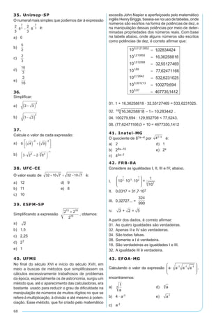 68
35. Unimep-SP
O numeral mais simples que podemos dar à expressão
é:
a)	 0		
b)	 	
c)	
d)	
e)	
3
16
36.
Simplificar:
a)	 	
b)	
37.
Calcule o valor de cada expressão:
a)	
b)	
38. UFC-CE
O valor exato de é:	
a)	 12	 d)	 9
b)	 11	 e)	 8
c)	 10
39. ESPM-SP
Simplificando a expressão
2 2
2
13 16
15
+
, obtemos:
a)	 2 	
b)	 1,5	
c)	 2,25
d)	 27
e)	 1
40. UFMS
No final do século XVI e início do século XVII, em
meio a buscas de métodos que simplificassem os
cálculos excessivamente trabalhosos de problemas
da época, especialmente os de astronomia, surgiu um
método que, até o aparecimento das calculadoras, era
bastante usado para reduzir o grau de dificuldade na
manipulação de números de muitos dígitos no que se
refere à multiplicação, à divisão e até mesmo à poten-
ciação. Esse método, que foi criado pelo matemático
escocês John Napier e aperfeiçoado pelo matemático
inglês Henry Briggs, baseia-se no uso de tabelas, onde
números são escritos na forma de potências de dez, e
na manipulação dessas potências por meio de deter-
minadas propriedades dos números reais. Com base
na tabela abaixo, onde alguns números são escritos
como potências de dez, é correto afirmar que:
01. 1 + 16,36258818 · 32,55127469 = 533,6231025.
02. .
04. 100279,694 : 129,852708 < 77,6243.
08. (77,62471166)3 + 10 = 4677350,1412
41. Inatel-MG
O quociente de 83x–4 por é:	
a)	 2	 d)	 1
b)	 28x–10	 e)	 2x
c)	 45x–7
42. FRB-BA
Considere as igualdades I, II, III e IV, abaixo.
I.	 10 10 10 =
1
10
1
3 -2
1
2
76
⋅ ⋅






II.	 0,0317 = 31,7·102
III.	 0,32727... =
324
990
IV.	 3 + 2 = 5
A partir dos dados, é correto afirmar:
01.		As quatro igualdades são verdadeiras.
02.	Apenas II e IV são verdadeiras.
04.	São todas falsas.
08.	Somente a I é verdadeira.
16.	São verdadeiras as igualdades I e III.
32.	A igualdade III é verdadeira.
43. EFOA-MG
Calculando o valor da expressão a ⋅






a a a-1 -1 -1
,
encontraremos:
a)	
1
a
6 	 d)	 a8
b)	 4 · a-1	 e)	 a-1
c)	 a-1
 