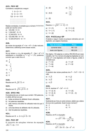 104
415. FGV-SP
Considere a seqüência a seguir:
	 1 · 9 + 2 = 11
	 12 · 9 + 3 = 111
	 123 · 9 + 4 = 1111
	 – – – – – – – – – – – –
	 – – – – – – – – – – – –
	 – – – – – – – – – – – –
Nestas condições, é verdade que o número 1111111111
pode ser escrito como:
a)	 123.456 · 9 + 6
b)	 1.234.567 · 9 + 8
c)	 12.345.678 · 9 + 9
d)	 123.456.789 · 9 + 10
e)	 12.345.678.910 · 9 + 11
416.
As raízes da equação x2 + bx + 47 = 0 são naturais.
Determine a diferença entre essas raízes.
417.
Se as raízes x1 e x2 da equação x2 – 3ax + a2 = 0
satisfazem a condição x1
2 + x2
2 = 1,75, podemos
concluir que o valor de a é:
	
418.
Resolva em R: 3 2 4x − =
419.
Resolva em R: 16 4 5+ + =x
420. EFEI-MG
Considerando-se um texto que contém 100 palavras,
é válido afirmar-se que:
a)	 todas as letras do alfabeto foram utilizadas.
b)	 há palavras repetidas.
c)	 pelo menos uma letra foi utilizada mais do que 3
vezes.
d)	 uma das letras do alfabeto não foi utilizada.
e)	 não há palavras repetidas.
421.
Resolva em R: x x− + − =2 3 2 10
422. PUC-SP
O conjunto de soluções inteiras da equação
é:
a)	 {2}	 d)	
b)	 {0,2}	 e)	
c)	 {0}
423.
Resolva x x x+ + −( ) =2 2 02
:
a)	 V = {1}	 d)	 V = {–2}
b)	 V = {–1}	 e)	 V = {–3}
c)	 V = {2}
424. PUCCamp-SP
A tabela a seguir mostra os preços cobrados por um
digitador, por página impressa.
Tipo de trabalho Preço
somente texto R$ 1,50
texto com figuras R$ 2,50
Ele digitou 134 páginas e cobrou R$ 250,00 por esse
trabalho. Se T é o número de páginas digitadas só com
texto e F o de digitadas com texto e figuras, então é
verdade que:
a)	 F = 53	 d)	 T = 2F
b)	 T = 80	 e)	 F  30
c)	 F = 49
425.
O produto das raízes positivas de x4 – 11x2 + 18 = 0
vale:
a)	 2 3 	 d)	 4 2
b)	 3 2 	 e)	 5 3
c)	 4 3
426.
Em R, resolver x4 – 3x2 – 4 = 0
a)	 V = {2, 0}	 d)	 V = {0}
b)	 V = {0, 2}	 e)	 V = {2, – 2}
c)	 V = {2}
427.
Subtraindo-se 3 de um certo número, obtém-se o dobro
da sua raíz quadrada. Qual é esse número?
a)	 2	 d)	 9
b)	 3	 e)	 11
c)	 7
428.
Resolva, em R, a equação:
429.
Resolva, em R, a equação:
 