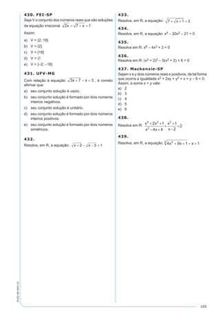 105
PV2D-08-MAT-14
430. FEI-SP
Seja V o conjunto dos números reais que são soluções
da equação irracional
Assim:
a)	 V = {2; 18}
b)	 V = {2}
c)	 V = {18}
d)	 V = ∅
e)	 V = {–2; –18}
431. UFV-MG
Com relação à equação , é correto
afirmar que:
a)	 seu conjunto solução é vazio.
b)	 seu conjunto solução é formado por dois números
inteiros negativos.
c)	 seu conjunto solução é unitário.
d)	 seu conjunto solução é formado por dois números
inteiros positivos.
e)	 seu conjunto solução é formado por dois números
simétricos.
432.
Resolva, em R, a equação: x x+ − − =2 3 1
433.
Resolva, em R, a equação: 7 1 3+ + =x
434.
Resolva, em R, a equação: x4 – 20x2 – 21 = 0
435.
Resolva em R: x6 – 4x3 + 3 = 0
436.
Resolva em R: (x2 + 2)2 – 5(x2 + 2) + 6 = 0
437. Mackenzie-SP
Sejam x e y dois números reais e positivos, de tal forma
que ocorra a igualdade x2 + 2xy + y2 + x + y – 6 = 0.
Assim, a soma x + y vale:
a)	 2
b)	 3
c)	 4
d)	 5
e)	 6
438.
Resolva em R: x x
x x
x
x
4 2
2
2
2 1
4 4
1
2
2
+ +
− +
+
+
−
=
439.
Resolva, em R, a equação:
	
 