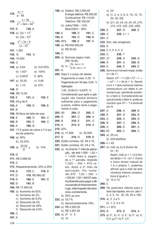 108
135.	
a
a b
+
−
1
4
	
136.	 x a
x ax a
+
+ +
3
2 42 2
	
137. B	 138. A
139.	a) (2x + 1)3
	 b) (2a – b)3
140.	
x x
x
2
2
3 9
3
+ +
−( )
		
141.	1.383	
142. B	 143. E
144.	10.000	
145.	C
146.	a)	 0,64	 d) 0,0135%
	 b)	 1,427	 e) 104%
	 c)	 0,0037	 f) 80%
147.	a)	 25,20	 c) 0,46
	 b)	 1,10	 d) 675
148.	D	
149.	R$ 12,00
150. E	 151. A	 152. E
153. 20 g de A	
154. A	 155.	D	 156. B
157. B
158. 50 litros de leite de soja	
159. E	 160. 	D	 161. 	C
162. B	 163. 	E	 164. 	C
165. A	 166. 	B
167.	17,5 quilos de cobre e 7,5 qui­
los de estanho.
168.	a)	 50%
	 b)	 33,33%
169.	a) 25,02
6
x b) 14%
170. D
171.	R$ 2.688,00
172. C
173.	Respectivamente, 25% e 20%
174. B	 175. C	 176. D
177. D	 178. R$ 960,00	
179. D	 180. E	 181. D
182. D	 183. B	
184. R$ 17.469,35
185.	a)	 Aumento de 62%
	 b)	 Aumento de 3%
	 c)	 Aumento de 8,5%
	 d)	 Desconto de 4%
	 e)	 Desconto de 28%
	 f)	 Desconto de 0,6%
186. C	
187. A
188.	a)	 Salário: R$ 2.500,00
		 Energia elétrica: R$ 200,00
		 Combustível: R$ 114,00
		 Telefone: R$ 336,00
	 b)	 Julho/1994 – 14%
		 Maio/2003 – 26%
189. A	 190. D	 191. C
192. B	 193. D	 194. B
195. 85%	 196. E	 197. A
198.	a)	 R$ 650.000,00
	 b)	 R$ 50,00
199. 	C
200.	a)	 Quincas pagou mais	
(R$ 19,00)
	 b)	
201. 	A
202.	Seja V o preço de tabela.
	 Pagamento à vista: 0,35 · V
	 Pagamento em 30 dias: 0,45 · V
	 Aplicação:
	 1,25 · (0,35.V) = 0,4375 · V
	 Considerando que após a apli­
cação não haverá dinheiro
su­ficiente ­para o pagamento
a prazo, melhor seria o paga-
mento à vista.
203. 	80	 204. 	D 	 205. 	C
206. 	D	 207. 	C	 208. 	A
209. 	B	 210. 	E	 211. 	C
212. 	A	 213. 	B	 214. 	A
215. 20%
216.	a)	 17.600	 b) 55.000
217. 	B	 218. 	D	 219. 	B
220.	Estão corretas: 02, 04 e 16.
221.	Estão corretas: 02, 04 e 16.
222.	a)	 Ao final do 1º mês de aplica-
ção, ele terá 1.000 · 1,02 =
= 1.020 reais e, pagan-
do a 1ª parcela, restarão
1.020 – 350 = 670 re-
ais. Após o 2º mês de
aplicação, lhe resta-
rão 670 · 1,02 – 350 =
=333,40·1,02=340,07reais,
insuficientesparapagaraúlti-
maparceladofinanciamento.
Logo,JoãoAugustonãoracio­
cinou corretamente.
	 b)	 50% ao ano
223.	a)	 33,1%
	 b)	 Aproximadamente 19%.
224.	a)	 R$ 4.500,00
	 b)	 R$ 3.267,00
225.	a)	 22 · 3 · 5
	 b)	 12
	 c)	 24
	 d)	 {1, 2, 4, 3, 6, 5, 10, 12, 15,
20, 30, 60}
	 e)	 {±1, ±2, ±3, ±4, ±5, ±6, ±10,
±12, ±15, ±20, ±30, ±60}
226. 	E	 227. 	D	 228. 	E
229. 	C	 230. 	x = 1
231. 	C	
232. 	Sim, são amigáveis.	
233. 	E
234. 	F, F, F, F, F, V	
235. 	C	 236.	7
237.	21	 238. 	A	 239. 	D
240. 	A	 241. 	A	 242. 	B
243. 	E	 244. 	E	 245. 	E
246.	Seméumnúmeroímpar,então
m = 2k +1.
	 Assim, m2 – 1 = (2k +1)2 – 1 →
→ m2 – 1 = 4k (k + 1). Sendo
k e k + 1 dois números inteiros
consecutivos um deles é um
número par, admitindo portan-
to, o fator 2. Considerando-se
que já existe o fator 4, pode-se
concluir que m2 – 1 é divisível
por 8.
247.	A	 248. 	A	 249. 	B
250.	E	 251.	D	 252.	B
253.	A	 254.	A	 255.	D
256.	B	 257.	C	 258.	B
259.	A	 260.	E	 261.	A
262. 63	 263. C	 264.	C
265.	a)	 25 cm
	 b)	 204 ladrilhos
266. n = 45	
267.	a)	 mdc (a, b) é divisor de
		 (a – b)
		 Assim, mdc (n + 1, n) é divi-
sor de [(n + 1) – n] = 1. Como
o único divisor natural de
1 é o próprio 1, podemos
afirmar que o mdc de dois
números inteiros consecu-
tivos é igual a 1.
	 b)	 12 e 13.
268. C
269.	Os possíveis valores para o
lado das lajotas, em cm, são 1,
2, 4, 5, 10, 20, 25, 50 e 100.
270.	a)	 2, 3 e 5
	 b)	 1, 2, 5 e 10
271.	n = 875
272. 	B	 273. 	B	 274. 	A
275.	a) F; b) V; c) F; d) F; e) V;
f) V; g) F; h) F; i) F.
 