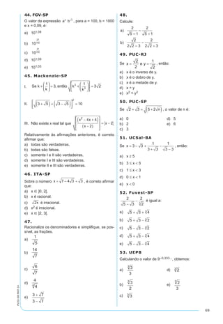 69
PV2D-08-MAT-14
44. FGV-SP
O valor da expressão a bx x
, para a = 100, b = 1000
e x = 0,09, é:
a)	 101,08
b)	 10
27
100
c)	 10
21
100
d)	 101,09
e)	 101,03
45. Mackenzie-SP
I.	 Se k
k
então k
k
+





 = +











 =
1
3
1
3 23
3
,
II.	 3 5 3 5 10
2
+( ) + −( )


 =
III.	 Não existe x real tal que
x x
x
x
2
4 4
2
2
− +( )
−( )








= −
Relativamente às afirmações anteriores, é correto
afirmar que:
a)	 todas são verdadeiras.
b)	 todas são falsas.
c)	 somente I e II são verdadeiras.
d)	 somente I e III são verdadeiras.
e)	 somente II e III são verdadeiras.
46. ITA-SP
Sobre o número , é correto afirmar
que:
a)	 x Î ]0, 2[.
b)	 x é racional.
c)	 é irracional.
d)	 x2 é irracional.
e)	 x Î ]2, 3[.
47.
Racionalize os denominadores e simplifique, se pos-
sível, as frações.
a)	 	
b)	
c)	
d)	
e)	
48.
Calcule:
49. PUC-RJ
Se , então:
a)	 x é o inverso de y.
b)	 x é o dobro de y.
c)	 x é a metade de y.
d)	 x = y
e)	 x2 < y2
50. PUC-SP
Se 2 3 5 2+ = +( )n , o valor de n é:
a)	 0	 d)	 5
b)	 2	 e)	 6
c)	 3
51. UCSal-BA
Se x = − +
+
−
−
3 3
1
3 3
1
3 3
, então:
a)	 x ≥ 5
b)	 3 ≤ x < 5
c)	 1 ≤ x < 3
d)	 0 ≤ x < 1
e)	 x < 0
52. Fuvest-SP
2
5 3
2
23
−
− é igual a:
a)	 5 3 43
+ +
b)	 5 3 23
+ −
c)	 5 3 23
− −
d)	 5 3 43
+ −
e)	 5 3 43
− −
53. UEPB
Calculando o valor de 9–0,333..., obtemos:
a)	 	 d)	
b)	 	 e)	
c)	
 