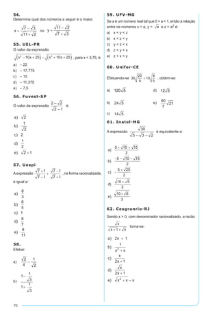 70
54.
Determine qual dos números a seguir é o maior.
ou
55. UEL-PR
O valor da expressão
x x x x2 2
10 25 10 25− +( ) − + +( ) , para x = 3,75, é:
a)	 – 22
b)	 – 17,775
c)	 – 15
d)	 – 11,375
e)	 – 7,5
56. Fuvest-SP
O valor da expressão é:
57. Uespi
Aexpressão , na forma racionalizada,
é igual a:
58.
Efetue:
a)	
b)	
59. UFV-MG
Se a é um número real tal que 0 < a < 1, então a relação
entre os números x = a, y = a e z = a2 é:
a)	 x < y < z
b)	 x < z < y
c)	 y < z < x
d)	 z < y < x
e)	 z < x < y
60. Unifor-CE
Efetuando-se , obtém-se:
a)	 	 d)	
b)	 	 e)	
c)	
61. Inatel-MG
A expressão é equivalente a:
	
62. Cesgranrio-RJ
Sendo x > 0, com denominador racionalizado, a razão
torna-se:
 