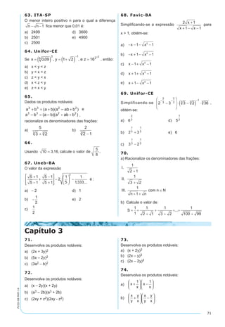 71
PV2D-08-MAT-14
63. ITA-SP
O menor inteiro positivo n para o qual a diferença
n n− −1 fica menor que 0,01 é:
a)	 2499	 d)	 3600
b)	 2501	 e)	 4900
c)	 2500
64. Unifor-CE
Se , então:
a)	 x < y < z
b)	 y < x < z
c)	 z < y < x
d)	 x < z < y
e)	 z < x < y
65.
Dados os produtos notáveis:
e
,
racionalize os denominadores das frações:
a)	 	 b)	
66.
Usando 10 3 16= , , .calcule o valor de
5
8
67. Uneb-BA
O valor da expressão
5 1
5 1
5 1
5 1
2
1
5
1
1333
0
+
−
+
−
+








−





 −
, ...
:é
a)	 – 2	 d)	 1
b)	 −
1
2
	 e)	 2
c)	
1
2
68. Favic-BA
Simplificando-se a expressão
2 1
1 1
x
x x
+
+ − −
para
x > 1, obtém-se:
a)	 − − − −x x1 12
b)	 − + − −x x1 12
c)	 x x− + −1 12
d)	 x x+ + −1 12
e)	 x x+ − −1 12
69. Unifor-CE
Simplificando-se ,
obtém-se:
a)	 	 d)	
b)	 	 e)	 6
c)	
70.
a) Racionalize os denominadores das frações:
b) Calcule o valor de:
Capítulo 3
71.
Desenvolva os produtos notáveis:
a)	 (2x + 3y)2
b)	 (5x – 2y)2
c)	 (3a2 – b)2
72.
Desenvolva os produtos notáveis:
a)	 (x – 2y)(x + 2y)
b)	 (a3 – 2b)(a3 + 2b)
c)	 (2xy + z2)(2xy - z2)
73.
Desenvolva os produtos notáveis:
a)	 (x + 2y)3
b)	 (2x – y)3
c)	 (2x – 2y)3
74.
Desenvolva os produtos notáveis:
a)	 x
x
x
x
+





 −






1 1
b)	
x
y
y
x
x
y
y
x
+





 −






 