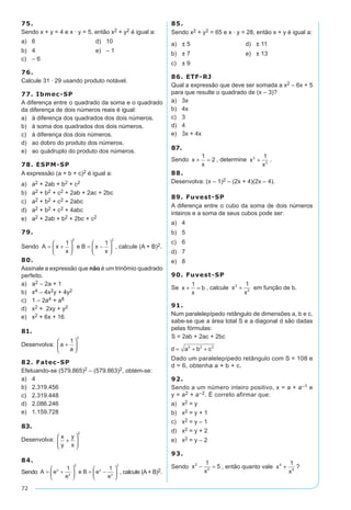 72
75.
Sendo x + y = 4 e x · y = 5, então x2 + y2 é igual a:
a)	 6	 d)	 10
b)	 4	 e)	 – 1
c)	 – 6
76.
Calcule 31 · 29 usando produto notável.
77. Ibmec-SP
A diferença entre o quadrado da soma e o quadrado
da diferença de dois números reais é igual:
a)	 à diferença dos quadrados dos dois números.
b)	 à soma dos quadrados dos dois números.
c)	 à diferença dos dois números.
d)	 ao dobro do produto dos números.
e)	 ao quádruplo do produto dos números.
78. ESPM-SP
A expressão (a + b + c)2 é igual a:
a)	 a2 + 2ab + b2 + c2
b)	 a2 + b2 + c2 + 2ab + 2ac + 2bc
c)	 a2 + b2 + c2 + 2abc
d)	 a2 + b2 + c2 + 4abc
e)	 a2 + 2ab + b2 + 2bc + c2
79.
Sendo A x
x
e B x
x
= +





 = −






1 1
2 2
, calcule (A + B)2.
80.
Assinale a expressão que não é um trinômio quadrado
perfeito.
a)	 a2 – 2a + 1
b)	 x4 – 4x2y + 4y2
c)	 1 – 2a4 + a8
d)	 x2 + 2xy + y2
e)	 x2 + 6x + 16
81.
Desenvolva: a
a
+






1
3
82. Fatec-SP
Efetuando-se (579.865)2 – (579.863)2, obtém-se:
a)	 4
b)	 2.319.456
c)	 2.319.448
d)	 2.086.246
e)	 1.159.728
83.
Desenvolva: x
y
y
x
+






2
84.	
Sendo A e
e
e B e
e
x
x
x
x
= +





 = −






1 1
2 2
, calcule (A+ B)2.
85.
Sendo x2 + y2 = 65 e x · y = 28, então x + y é igual a:
a)	 ± 5	 d)	 ± 11
b)	 ± 7	 e)	 ± 13
c)	 ± 9
86. ETF-RJ
Qual a expressão que deve ser somada a x2 – 6x + 5
para que resulte o quadrado de (x – 3)?
a)	 3x
b)	 4x
c)	 3
d)	 4
e)	 3x + 4x
87.
Sendo x
x
+ =
1
2 , determine x
x
3
3
1
+ .
88.
Desenvolva: (x – 1)2 – (2x + 4)(2x – 4).
89. Fuvest-SP
A diferença entre o cubo da soma de dois números
inteiros e a soma de seus cubos pode ser:
a)	 4
b)	 5
c)	 6
d)	 7
e)	 8
90. Fuvest-SP
Se x
x
b+ =
1
, calcule x
x
2
2
1
+ em função de b.
91.
Num paralelepípedo retângulo de dimensões a, b e c,
sabe-se que a área total S e a diagonal d são dadas
pelas fórmulas:
S = 2ab + 2ac + 2bc
d a b c= + +2 2 2
Dado um paralelepípedo retângulo com S = 108 e
d = 6, obtenha a + b + c.
92.
Sendo a um número inteiro positivo, x = a + a–1 e
y = a2 + a–2. É correto afirmar que:
a)	 x2 = y
b)	 x2 = y + 1
c)	 x2 = y – 1
d)	 x2 = y + 2
e)	 x2 = y – 2
93.
Sendo x
x
2
2
1
5− = , então quanto vale x
x
4
4
1
+ ?
 