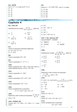 73
PV2D-08-MAT-14
94. UFPR
Se 2x + 2-x = 3, o valor de 8x + 8-x é:
a)	 12
b)	 18
c)	 21
d)	 24
e)	 28
95.
Sendo E2
1 1155 1157= + ⋅ , com E > 0, então:
a)	 E = 26
b)	 E = 28
c)	 E = 32
d)	 E = 34
e)	 E = 36
96. FGV-SP
Simplificando-se a fração
m + m
5 m +10 m + 5
,
2
2
obtém-se:
a)	
1
11
	 d)	
m +1
5 m
b)	
m
5 m +1 
	 e)	
m 1
5 m +1

 
c)	
m
5 m -1 
97.
Fatore as seguintes expressões algébricas:
a)	 mn + mx + x2 + nx
b)	 x4 - 81a4
98.
Fatore a expressão: 8x3 – 6x2
99.
Fatore a expressão: x3 – x2 + x – 1
100.
Fatore o polinômio ab3 + 7ab2 – 3ab e dê o valor nu-
mérico sabendo que ab = 6 e b2 + 7b = 20.
101.
Fatore a expressão: x2 – 25y2
102.
Fatore a expressão: x3y2 + x5y3 + x2y4
103.
Fatore a expressão: x4 y2 – x2 y4
104.
Fatore completamente a expressão:
x3 + x2 + 2ax2 + 2ax + a2x + a2
105.
Determine o valor numérico da expressão
x x
x
2
6 9
2 6
− +
−
para x = 32.
106. FCMSC-SP
A soma 1(2x + 1)3 –3(2x + 1)2 + 3(2x + 1) – 1 equi-
vale a:
a)	 8x3
b)	 8x3 – 12x2 – 2
c)	 2x3
d)	 8x3 + 1
e)	 8x3 + 12x2 + 6x – 6
107. F.M. Santos-SP
Calcule 9342872 – 9342862.
a)	 1868573	 d)	 1
b)	 1975441	 e)	 934288
c)	 2
108.
Simplificando a fração
a a
ab a b
2
8 16
4 4 16
− +
+ − −
, obtém-se
109.
Determine o valor numérico da expressão
x
x x
2
2
36
12 36
−
− +
para x = 36.
110.
O valor da expressão
1
1 1 1
8
2 4
−
+ ⋅ + ⋅ +
x
x x x( ) ( ) ( )
para
x = 101 é:
a)	 – 100	 d)	 – 101
b)	 – 10	 e)	 – 1.000
c)	 – 10,1
111.
Fatore: a4 + 5a2 + 9
112.
Fatore: (x2 + 2xy + y2) + 2(x + y) + 1
113.
Fatore completamente a expressão:
(x2 + y2)2 – 4x2y2
Capítulo 4
 