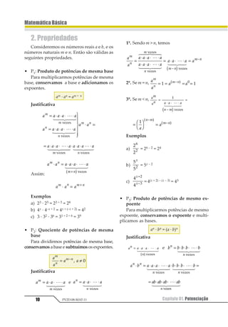 Capítulo 01. Potenciação10
MatemáticaBásica
PV2D-08-MAT-11
2. Propriedades
Consideremos os números reais a e b, e os
números naturais m e n. Então são válidas as
seguintes propriedades.
• P1: Produto de potências de mesma base
Para multiplicarmos potências de mesma
base, conservamos a base e adicionamos os
expoentes.
am · an = am + n
Justificativa
1 1 1 1 1
1 1 1 1 1
1 1
1
1
2
2
1 2
= ⋅ ⋅ ⋅ ⋅
= ⋅ ⋅ ⋅ ⋅
1
2
33
4
33
⋅ =
1
2 344 544
1
2 344 544
123435
123435
= ⋅ ⋅ ⋅ ⋅ ⋅ ⋅ ⋅ ⋅1 1 1 1 1 1 1 1
1 2
1
2 344 544
1
2 34 54
123435 123435
Assim:
1 1 1 1 1 1
1 1 1
1 2
1 2
1 2 1 2
⋅ = ⋅ ⋅ ⋅ ⋅
⋅ =
+
+
1
2 344 544
1 2123435
Exemplos
a) 23 · 25 = 23 + 5 = 28
b) 4x · 4–x + 2 = 4x + (–x + 2) = 42
c) 3 · 32 · 36 = 31 + 2 + 6 = 39
• P2: Quociente de potências de mesma
base
Para dividirmos potências de mesma base,
conservamos a base e subtraímos os expoentes.
1
1
1 1
1
2
1 2= ≠−
1 2
Justificativa
1 1 1 11
1
= ⋅ ⋅ ⋅1
2 34 54
123435
e 1 1 1 11
1
= ⋅ ⋅ ⋅1
2 34 54
123435
1º. Sendo m  n, temos
1
1
1 1 1 1
1 1 1 1
1 1 1 1
1
2
1
2
1 2
1 2=
⋅ ⋅ ⋅ ⋅
⋅ ⋅ ⋅ ⋅
= ⋅ ⋅ ⋅ =
−
−1
2 344 544
1
6 744 844
1
6 74 84
123435
123435
1234351 2
2º. Se m = n, 1
1
1 1
1
2
1 2= = = =−
1 111 2
3º. Se m  n, 12
13 1 1 1
3 2
=
⋅ ⋅ ⋅
−
=
1
12 34 544
1 2234546
=
1
2
3
4 =
−
−1
1
1
1 2
2 1
5 6 5 6
Exemplos
a)
1
1
1
2 = 26 – 2 = 24
b)
1
11
1
= 5x – 2
c)
1
1
1
2
1
1
+
−
= 4(x + 2) – (x – 3) = 45
• P3: Produto de potências de mesmo ex-
poente
Para multiplicarmos potências de mesmo
expoente, conservamos o expoente e multi-
plicamos as bases.
an · bn = (a · b)n
Justificativa
1
2
1 1 1 1
2
= ⋅ ⋅ ⋅ ⋅12 344 544
1 2123435
e 1 1 1 1 11
1
= ⋅ ⋅ ⋅ ⋅1
2 344 544
123435
1 2 1 1 1 1 2 2 2 21 1
1 1
⋅ = ⋅ ⋅ ⋅ ⋅ ⋅ ⋅ ⋅ ⋅ ⋅ =1
2 344 544
1
2 344 544
123435 123435
= ⋅ ⋅ ⋅ ⋅12 12 12 12
1
1
2 3444 5444
123435
 