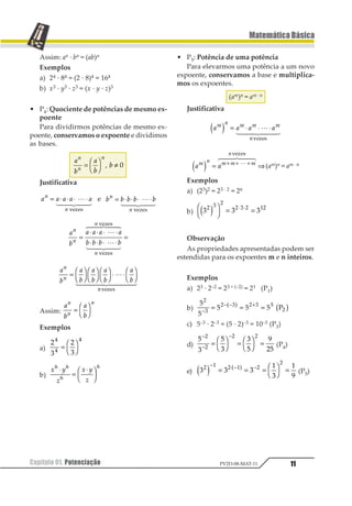 Capítulo 01. Potenciação 11
MatemáticaBásica
PV2D-08-MAT-11
Assim: an · bn = (ab)n
Exemplos
a) 24 · 84 = (2 · 8)4 = 164
b) x3 · y3 · z3 = (x · y · z)3
• P4: Quociente de potências de mesmo ex-
poente
Para dividirmos potências de mesmo ex-
poente, conservamos o expoente e dividimos
as bases.
1
2
1
2
2
1
1
1
=
1
2
3
4 ≠1 2
Justificativa
1 1 1 1 11
1
= ⋅ ⋅ ⋅ ⋅1
2 344 544
123435
e 1 1 1 1 11
1
= ⋅ ⋅ ⋅ ⋅1
2 344 544
123435
1
2
1 1 1 1
2 2 2 2
1
1
1
1
=
⋅ ⋅ ⋅ ⋅
⋅ ⋅ ⋅ ⋅
=
1
2 344 544
1
6 744 844
123435
123435
1
2
1
2
1
2
1
2
1
2
1
1
1
=
1
2
3
4
1
2
3
4
1
2
3
4⋅ ⋅
1
2
3
41
2 34444 54444
12324
Assim:
1
2
1
2
1
1
1
=
1
2
3
4
Exemplos
a)
1
2
1
2
1
1
1
=
1
2
3
4
b)
1 2
3
1 2
3
1 1
1
1
⋅
=
⋅1
23 4
56
• P5: Potência de uma potência
Para elevarmos uma potência a um novo
expoente, conservamos a base e multiplica-
mos os expoentes.
(am)n = am · n
Justificativa
1 1 1 11 2 1 1 1
2
1 2 = ⋅ ⋅ ⋅1
2 344 544
12324
1 11 2 1 1 1
2
1 2 = ⇒+ + +1
1 233 433
12324
(am)n = am · n
Exemplos
a) (23)2 = 23 · 2 = 26
b) 1 1 11 2 1
1 2 1 31
1 23
4
5
6 = =⋅ ⋅
Observação
As propriedades apresentadas podem ser
estendidas para os expoentes m e n inteiros.
Exemplos
a) 23 · 2–2 = 23 + (–2) = 21 (P1)
b)
1
1
1 1 1
1
2
1 2 1 2 3
1−
− − +
= = =1 2 3 42
c) 5–3 · 2–3 = (5 · 2)–3 = 10–3 (P3)
d)
1
2
1
2
2
1
3
41
1
1
1 1−
−
−
= 1
2
3
4 = 1
2
3
4 = (P4)
e) 1 1 1
2
1
2
3
1 2 1 2 1
1
1 2 3 4− ⋅ − −
= = = 5
6
7
8 = (P5)
 