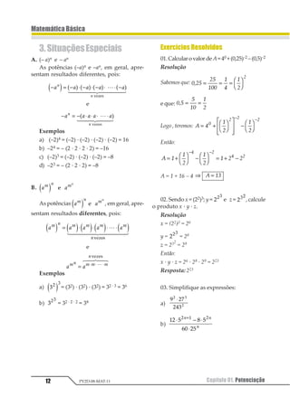 Capítulo 01. Potenciação12
MatemáticaBásica
PV2D-08-MAT-11
Exercícios Resolvidos
01.CalcularovalordeA=40 +(0,25)–2 –(0,5)–2
Resolução
Sabemos que: 1234
34
511
5
6
5
3
1
= = = 1
2
3
4
e que: 123
3
41
4
5
= =
Logo , teremos: 1 2
3
4
3
4
1
2 2 2
= +
1
2
3
4
5
6
77
8
9



−
1
2
3
4
− −
Então:
1 2
2
3
2
3
2 3 3
1 2
1 2
= + 1
2
3
4 − 1
2
3
4 = + −
− −
A = 1 + 16 – 4 ⇒ =1 23
02. Sendo x = (22)3; y = 112
e z = 112
, calcule
o produto x · y · z.
Resolução
x = (22)3 = 26
y = 112
= 28
z = 232
= 29
Então:
x · y · z = 26 · 28 · 29 = 223
Resposta: 223
03. Simplifique as expressões:
a)
1 23
245
1 2
1
⋅
b)
12 3 4 3
56 23
1 2 1
⋅ − ⋅
⋅
+1 1
1
3.SituaçõesEspeciais
A. (– a)n e – an
As potências (–a)n e –an, em geral, apre-
sentam resultados diferentes, pois:
− = − ⋅ − ⋅ − ⋅ ⋅ −1 1 1 1 11
1
1 2 3 4 3 4 3 4 3 41
2 34444 54444
123435
e
− = − ⋅ ⋅ ⋅ ⋅1 1 1 1 11
1
1 21
2 344 544
123435
Exemplos
a) (–2)4 = (–2) · (–2) · (–2) · (–2) = 16
b) –24 = – (2 · 2 · 2 · 2) = –16
c) (–2)3 = (–2) · (–2) · (–2) = –8
d) –23 = – (2 · 2 · 2) = –8
B. 1 11 2 11
1 2 1
As potências 1 11 2 11
1 2 1 , em geral, apre-
sentam resultados diferentes, pois:
1 1 1 1 11 2 1 1 1 1
2
1 2 1 2 1 2 1 2 1 2= ⋅ ⋅ ⋅ ⋅1
2 344444 544444
12324
e
1 112 1 1 1
2
= ⋅ ⋅ ⋅1
1 23 43
12324
Exemplos
a) 11 2
1 2 = (32) · (32) · (32) = 32 · 3 = 36
b) 112
= 32 · 2 · 2 = 38
 