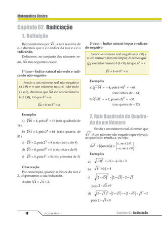 Capítulo 02. Radiciação14
MatemáticaBásica
PV2D-08-MAT-11
1. Definição
Representamos por 11
, a raiz n-ésima de
a, e dizemos que n é o índice da raiz e a é o
radicando.
Definimos, no conjunto dos números re-
ais, 11
nos seguintes casos:
1º caso – Índice natural não-nulo e radi-
cando não-negativo
Sendo a um número real não-negativo
1 21 ≥ 3 e n um número natural não-nulo
1 21 ≠ 3 , dizemos que 11
é o único número
b 1 21 ≥ 3 , tal que 1 21
= .
1 2 2 11 1
= ⇔ =
Exemplos
a) 12 3 3 121 1
= =45678 (raiz quadrada de
16)
b) 12 3 3 121 1
= =45678 (raiz quarta de
81)
c) 1 2 11 1
= =345672 (raiz cúbica de 8)
d) 1 1 1 11 1
= =23456 (raiz oitava de 0)
e) 1 1 1 11 1
= =23456 (raiz primeira de 5)
Observação
Por convenção, quando o índice da raiz é
2, dispensamos a sua indicação.
Assim 1 1 21
= = .
Capítulo02. Radiciação
2º caso – Índice natural ímpar e radican-
do negativo
Sendo a número real negativo (a  0) e
n um número natural ímpar, dizemos que
11 é o único númerob (b  0), tal que 1 21
= .
1 2 2 11 1
= ⇔ =
Exemplos
a) − = − − = −12 2 2 121 1
1 3456 1 2
(raiz cúbica de – 64)
b) − = − − = −12 2 2 121 1
1 3456 1 2
(raiz quinta de – 32)
2. Raiz Quadrada do Quadra-
dodeumNúmero
Sendo a um número real, dizemos que
11
é um número não-negativo que elevado
ao quadrado resulta a, ou seja:
1 1 1
1 1
1 1
1 1
1
= =
≥
− 
123
456
2345
65
65
7
7
Exemplos
a) − = − = − − =1 1 1 1
1
1 2 2 3
b) 1 1 11
= =
c) 1 2 1 2 1 2
1
− = − = −1 2
pois 1 2 34 
d) 1 2 1 2 1 2 2 11
1 1 1 1 11 2 1 2= = =
pois 1 2 34 
 