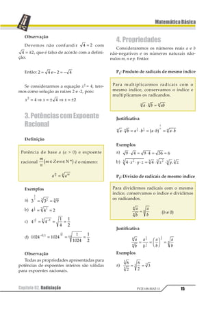 Capítulo 02. Radiciação 15
MatemáticaBásica
PV2D-08-MAT-11
Observação
Devemos não confundir 1 2= com
1 2= ± , que é falso de acordo com a defini-
ção.
Então: 1 2 1 2= − = −3
Se considerarmos a equação x2 = 4, tere-
mos como solução as raízes 2 e -2, pois:
1 1 11
1 1 2= ⇒ = ± ⇒ = ±
3.PotênciascomExpoente
Racional
Definição
Potência de base a (a  0) e expoente
racional
1
2
1 3 2 4∈ ∈1 21 2é o número:
1 1
1
2 12=
Exemplos
a) 1 1 2
1
2 12 2
= =
b) 1 1 2
1
2 12
= =
c) 1 1
2
1
2
3
1
2 12−
= = =−
d) 1234 1234
1
1234
1
3
1 2 21
1
12−
= = =
−
3
Observação
Todas as propriedades apresentadas para
potências de expoentes inteiros são válidas
para expoentes racionais.
4. Propriedades
Consideraremos os números reais a e b
não-negativos e os números naturais não-
nulos m, n e p. Então:
P1: Produto de radicais de mesmo índice
Para multiplicarmos radicais com o
mesmo índice, conservamos o índice e
multiplicamos os radicandos.
1 2 121 1 1
⋅ =
Justificativa
1 2 1 2 1 2 1 21 1 11 1
1
⋅ = ⋅ = ⋅ = ⋅
1 1
1
1 2
Exemplos
a) 1 2 1 2 34 4⋅ = ⋅ = =
b) 1 112 2 12 2 2
⋅ ⋅ ⋅ = ⋅ ⋅1 2 3 1 2 32
P2: Divisão de radicais de mesmo índice
Para dividirmos radicais com o mesmo
índice, conservamos o índice e dividimos
os radicandos.
1
2
1
2
1
1
1= 1 ≠ 11 2
Justificativa
1
2
1
2
1
2
1
2
1
1
1
1
1
1
= =
1
2
3
4 =
1
1
1
Exemplos
a)
6
2
6
2
3
3
3
3 3
= =
 