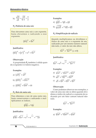 Capítulo 02. Radiciação16
MatemáticaBásica
PV2D-08-MAT-11
b)
25
4
25
4
5
2
= =
P3: Potência de uma raiz
Para elevarmos uma raiz a um expoente,
basta elevarmos o radicando a esse
expoente.
1 11 2 21
1 2 =
Justificativa
1 1 1 11 2 2 211
2
11 2 3 4= = =
1
Observação
A propriedade P3 também é válida quan-
do o expoente m é inteiro negativo.
Exemplos
a) 1 1
1 1
1 2 =
b) 12 121
2 21
1 2− −
=
c) 12 12 121
1 11
1 2 = =
P4: Raiz de outra raiz
Para obtermos a raiz de uma outra raiz,
basta conservarmos o radicando e mul-
tiplicarmos os índices.
1 112 21= ⋅
Justificativa
1 1 1 1 112 2 2 11
1
2
2 1
= = = =
⋅ ⋅1
1 1
Exemplos
a) 1 1 112 2 1 3
= =⋅
b) 1 1 11 1 1 2
= =⋅ ⋅
P5: Simplificação de radicais
Quando multiplicamos ou dividimos o
índice de uma raiz e o expoente de seu
radicando por um mesmo número natural
não-nulo, o valor da raiz não altera.
1 1 312 1 323
= ≠⋅⋅
11 2
Justificativa
1 1 1 112 1 32 31
2
1 3
2 3
= = =
⋅
⋅
⋅⋅
Exemplos
a) 12 12 1212 1 12 1 34
= =⋅⋅
b) 1 1 11 1 23 2 345
= =⋅⋅
c) 1 1 1 112 34 25
= = =
Observação
Como podemos observar nos exemplos, o
valor de uma raiz não se altera quando divi-
dimos o índice do radical e o expoente do ra-
dicando por um fator comum natural não-
nulo.
1 112 1 32 3
= 1
1
Exemplos
a) 12 12 1212 1 32 3 34
= =55
 