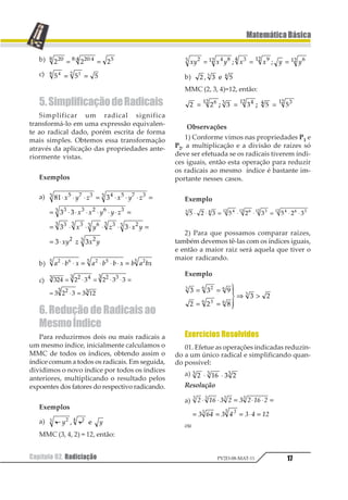 Capítulo 02. Radiciação 17
MatemáticaBásica
PV2D-08-MAT-11
b) 1 1 1123 12 43 4 5
= =66
c) 1 1 112 34
= =
5.SimplificaçãodeRadicais
Simplificar um radical significa
transformá-lo em uma expressão equivalen-
te ao radical dado, porém escrita de forma
mais simples. Obtemos essa transformação
através da aplicação das propriedades ante-
riormente vistas.
Exemplos
a) 12 3
3 3
3 3
3 3
1 2 33 4 1 2 33
3 3 5 6 33
33 33 63 33 53
5 53
⋅ ⋅ ⋅ = ⋅ ⋅ ⋅ =
= ⋅ ⋅ ⋅ ⋅ ⋅ ⋅ =
= ⋅ ⋅ ⋅ ⋅ ⋅ =
= ⋅
1 2 3 1 2 3
1 1 2 2 3
1 2 3 1 2
12 3 1 2
b) 1 2 1 1 2 2 1 2 1 211 23 1 33 13
⋅ ⋅ = ⋅ ⋅ ⋅ =
c) 123 2 1 2 1 1
1 2 1 1 42
1 2 31 2 11
21 1
= ⋅ = ⋅ ⋅ =
= ⋅ =
6. Redução de Radicais ao
MesmoÍndice
Para reduzirmos dois ou mais radicais a
um mesmo índice, inicialmente calculamos o
MMC de todos os índices, obtendo assim o
índice comum a todos os radicais. Em seguida,
dividimos o novo índice por todos os índices
anteriores, multiplicando o resultado pelos
expoentes dos fatores do respectivo radicando.
Exemplos
a) 2 2⋅ 12 23
1 2
MMC (3, 4, 2) = 12, então:
12 1 2 1 1 2 212 3 451 23 651 751= = =1 1
b) 1 2 31 2
4 5
MMC (2, 3, 4)=12, então:
1 1 2 2 3 3123 4 523 5 423
= = =1 1
Observações
1) Conforme vimos nas propriedades P1 e
P2, a multiplicação e a divisão de raízes só
deve ser efetuada se os radicais tiverem índi-
ces iguais, então esta operação para reduzir
os radicais ao mesmo índice é bastante im-
portante nesses casos.
Exemplo
1 2 3 1 2 3 1 2 31 2 234 534 134 2 5 134
⋅ ⋅ = ⋅ ⋅ = ⋅ ⋅
2) Para que possamos comparar raízes,
também devemos tê-las com os índices iguais,
e então a maior raiz será aquela que tiver o
maior radicando.
Exemplo
1 1 2
3 3 4
1 3
1 23 3
13 3
1
= =
= =
1
23
43
⇒ 
Exercícios Resolvidos
01. Efetue as operações indicadas reduzin-
do a um único radical e simplificando quan-
do possível:
a) 1 23 4 11 1 1⋅ ⋅
Resolução
a) 1 23 4 1 4 1 23 1
4 35 4 5 4 5 21
1 1 1 1
1 11
⋅ ⋅ = ⋅ ⋅ =
= = = ⋅ =
ou
 