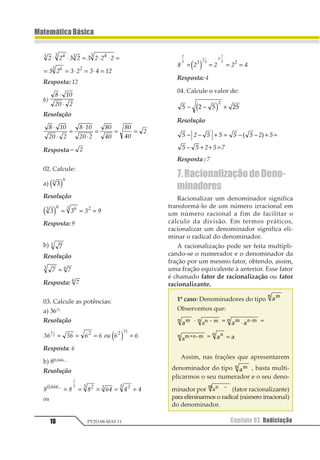 Capítulo 02. Radiciação18
MatemáticaBásica
PV2D-08-MAT-11
1 1 2 1 2 1 1 1
2 1 2 1 2 3 41
1 21 1 21
31 4
⋅ ⋅ = ⋅ ⋅ =
= = ⋅ = ⋅ =
Resposta: 12
b)
1 23
43 4
⋅
⋅
Resolução
1 23
43 4
1 23
43 4
13
53
13
53
4
⋅
⋅
=
⋅
⋅
= = =
Resposta = 1
02. Calcule:
a) 11
2
1 2
Resolução
1 1 1 21 2 21 3
1 2 = = =
Resposta: 9
b) 11
Resolução
1 11 2=
Resposta: 11
03. Calcule as potências:
a) 36½
Resolução
12 12 2 2 34 2 2
1
2 1 1 2
= = = =1 2
Resposta: 6
b) 80,666...
Resolução
1 1 1 23 3 312333444 56 6 66
1
2
= = = = =
ou
1 2 2 2 3
1
2
1
2
2
1
21 2
= = = =
⋅
1 2
Resposta: 4
04. Calcule o valor de:
1 2 1 21
1
− − +1 2
Resolução
1 1 1 1− − + = − + =
+ + =
2 1 1 2
1 1 2 1 3
1 2 3
2
Resposta : 7
7.RacionalizaçãodeDeno-
minadores
Racionalizar um denominador significa
transformá-lo de um número irracional em
um número racional a fim de facilitar o
cálculo da divisão. Em termos práticos,
racionalizar um denominador significa eli-
minar o radical do denominador.
A racionalização pode ser feita multipli-
cando-se o numerador e o denominador da
fração por um mesmo fator, obtendo, assim,
uma fração equivalente à anterior. Esse fator
é chamado fator de racionalização ou fator
racionalizante.
1º caso: Denominadores do tipo 112
Observemos que:
112 · 1123241 = 1 11 2312 ⋅ =
1123413 = 1 111
=
Assim, nas frações que apresentarem
denominador do tipo 112 , basta multi-
plicarmos o seu numerador e o seu deno-
minador por 11 2 34
(fator racionalizante)
para eliminarmos o radical (número irracional)
do denominador.
 