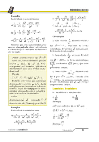 Capítulo 02. Radiciação 19
MatemáticaBásica
PV2D-08-MAT-11
Exemplos
Racionalizar os denominadores:
a)
1
2
1
2
3
3 2
2
4
1 12
2
1 12
21 1
21
21
1
11
1
= =
b)
1
1
1
1
2
1
1
3
1 1
1
1 1
1
1
1
= = =
c)
1
2 3
1
2 3
4
3
3
5
1 3
2 3
1 3
2 3
6 3
21
=
⋅
=
⋅
=
Notemos que, se no denominador apare-
cer uma raiz quadrada, o fator racionalizante
é outra raiz igual à existente no denomina-
dor da fração.
2º caso: Denominadores do tipo 1 2±
Neste caso, vamos relembrar o produto
notável 123 4 3563123 7 3563 8 32 3 7 351 1
9 Nota-
mos que este produto notável, aplicado aos
denominadores deste caso, produz resulta-
do racional.
Ou seja:
1 2 1 23 4 5 3 4+ − = − =1 3 1 34 5 4 5 51 1
Portanto, se tivermos que racionalizar
denominadores do tipo 1 2± , basta
multiplicarmos o numerador e o denomi-
nador da fração pelo conjugado do deno-
minador, eliminando assim o radical (nú-
mero irracional) do denominador.
Assim:
denominador: 1 2+ →conjugado: 1 2−
denominador: 1 2− → conjugado 1 2+
Exemplos
Racionalizar os denominadores:
a)
1
2 3
1
2 34
5
2 34
2 3
6
+
=
+
−
−7
7
7 4
=
−
−
=
−1 2 3 1 2 34 5 4 5
2 3 6
b)
1
2
1
2
3
2
2 4
5
−
=
−
+
+4 4
4
6 7
6 7
6 7
12 3+
4
c)
1
1
1
1
2
1
1
3
4 1 4 1
4 1
4 1+
=
+
−
−5 6
5 6
5 6
=
−
−
=
−
= −
1 1 1
1
2 34 1
54 6
7 1
1
4
Observações
a) Para calcular 1
1
devemos dividir 3
por 1 =2 31456 ... enquanto, na forma
racionalizada dividiremos 1 por 3, que, evi-
dentemente, é mais simples.
b) Para calcular 1
21
devemos dividir 2
por 11 = 1,7099..., na forma racionalizada
1 12
2
1
dividiremos 1 121 por 5, que é um
pouco mais simples.
c) Para calcular 1
2 3+
devemos divi-
dir 4 por 1 = 2,2360... somada com
1 =1,4142...; na forma racionalizada vamos
dividir 4 multiplicado por 1 23 por 3; é
um pouco mais simples.
Exercícios Resolvidos
01. Racionalizar o denominador:
a)
1
21
b)
1
211
Resolução
a) Devemos multiplicar 11 por 111 , pois
1 1 1 11 21 11
⋅ = = , logo:
1
2
13 2
2 2
4
21
21
1 21
1
=
⋅
=
Resposta:
1
2
1
 