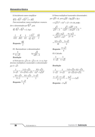 Capítulo 02. Radiciação20
MatemáticaBásica
PV2D-08-MAT-11
b)Inicialmentevamossimplificar
12 2 2 2 2 21 1 11 1= = ⋅ =1
Para racionalizar, vamos multiplicar o numera-
dor e o denominador por 1
1 1
,pois
1 1 1 11 21 11
⋅ = = , logo:
2
32
2
2 2
1
2
1 2
2 2
8
24 4 4
34
4 34
4
- - -
×
×
-
Resposta:
11
1
02. Racionalizar o denominador:
a)
1
1 1+
b)
1
23 − 1
Resolução
a) Note que 12 23 12 23 4 2 5+ ⋅ − = − = , logo
devemos multiplicar o numerador e o denominador
por 1 1− :
1
1 1
1 21 13
21 1321 13+
=
⋅ −
+ −
=
121 13
213 2 13
−
−1 1
=
−
−
=
−
=
−121 13
4 1
121 13
5
1 1
6
Resposta:
1 1
2
−
b)Vamosmultiplicar(numeradoredenominador)
por 12 3+ , pois 1 21 234 5 34 5− + =
= − = − =1 23 4 154 6789
1 1
23   
