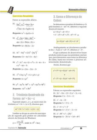 22
MatemáticaBásica
Capítulo 04. FatoraçãoPV2D-08-MAT-11
Capítulo04. Fatoração
1.Definição
Fatorar uma expressão algébrica é mo-
dificar sua forma de soma algébrica para pro-
duto; fatorar uma expressão é obter outra
expressão que
a) seja equivalente à expressão dada;
b) esteja na forma de produto. Na mai-
oria dos casos, o resultado de uma fatoração
é um produto notável.
Há diversas técnicas de fatoração que
estudaremos em seguida, supondo a, b, x e y
expressões não fatoráveis.
1.1. FatorComum
Devemos reconhecer o fator comum,
seja ele numérico, literal ou misto; em segui-
da colocamos em evidência esse fator comum,
simplificamos a expressão deixando em pa-
rênteses a soma algébrica.
Observe os exemplos abaixo.
a) ax + ay = a (x + y)
b) 12 3 3 41 2 1
1 2 12 12 1 2+ = +5 6
1.2. Agrupamento
Devemos dispor os termos do polinômio
de modo que formem dois ou mais grupos
entre os quais haja um fator comum, em se-
guida, colocar o fator comum em evidência.
Observe:
1 2 1 3 4 2 4 3
1 2 3 4 2 3
1 4 2 3
+ + + =
= + + + =
= + +
1 2 1 2
1 21 2
1.3. DiferençadeQuadrados
Utilizamos a fatoração pelo método de
diferença de quadrados sempre que dispu-
sermos da diferença entre dois monômios
cujas literais tenham expoentes pares. A
fatoração algébrica de tais expressões é obti-
da com os seguintes passos:
1º) Extraímos as raízes quadradas dos
fatores numéricos de cada monômio;
2º) Dividimos por dois os expoentes das
literais;
3º) Escrevemos a expressão como pro-
duto da soma pela diferença dos novos
monômios assim obtidos.
Por exemplo, a expressão a2
– b2
seria
fatorada da seguinte forma:
1 2 1 2 1 21 1
1 2 32 1 3= +
1.4. TrinômioQuadradoPerfeito
Uma expressão algébrica pode ser
identificada como trinômio quadrado perfei-
to sempre que resultar do quadrado da soma
ou diferença entre dois monômios.
Por exemplo, o trinômio x4
+ 4x2
+ 4 é
quadrado perfeito, uma vez que corresponde
a 1 211 1
3+ .
São, portanto, trinômios quadrados per-
feitos todas as expressões da forma
1 12 21 1
1± + , fatoráveis nas formas seguin-
tes:
1 12 2 1 2
1 12 2 1 2
1 1 1
1 1 1
1
1
+ + = +
+ =
2 3
4 2 4 3
5
 