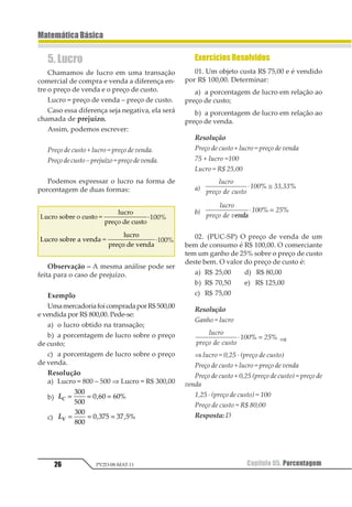 Capítulo 05. Porcentagem 25
MatemáticaBásica
PV2D-08-MAT-11
Resolução
Resposta: D
03.Quatro é quantos porcento de cinco?
Resolução
Sendo x% a taxa percentual, temos pela defini-
ção que:
1
233
4
5
1 637= ⇒ =
ou de outra forma:
1
2
345
53
633
537= = =
Resposta: 80%
04.Quanto é 23% de 200 000?
Resolução
123 45 166666
12
766
166666 89666= ⋅ =
Resposta: 46 000
05.Em uma pesquisa de mercado, consta-
tou-se que 67% de uma amostra assistem a
um certo programa de TV. Se a população é
de 56.000 habitantes, quantas pessoas assis-
tem ao tal programa?
Resolução
123 45 61777
12
877
61777 92 6
7= ⋅ =
Resposta: 37520 pessoas.
06.Quanto é 20% de 70%?
Resolução
123 45 623
12
722
62
722
2879 
 793= ⋅ =
Resposta: 14%
07.(Vunesp) O gráfico publicado pela re-
vista Veja, de 28/7/99, mostra como são divi-
didos os 188 bilhões de reais do orçamento
da União entre os setores de Saúde, Educa-
ção, Previdência e outros.
Se os 46 bilhões de reais gastos com a Pre-
vidência fossem totalmente repassados aos
demais setores de modo que 50% fossem des-
tinados à saúde, 40% à educação e os 10% aos
outros, determine o aumento que o setor de
Saúde teria:
a) em reais;
b) em porcentagem, em relação à sua dota-
ção inicial, aproximadamente.
Resolução
a)
12
322
45 67⋅ = bilhões de reais
b)
12
34
3135≅
08.(Unicamp-SP) Como se sabe, os icebergs
são enormes blocos de gelo que se despren-
dem das geleiras polares e flutuam pelos oce-
anos. Suponha que a parte submersa de um
iceberg corresponda a 8/9 do seu volume total
e que o volume da parte não submersa é de
135 000 m3.
a) Calcule o volume total do iceberg.
b) Calcule o volume de gelo puro do
iceberg supondo que 2% de seu volume total é
constituído de “impurezas”, como matéria
orgânica, ar e minerais.
Resolução
V = volume total do iceberg
a) 1
232
4
1 567888− = ⇒
121
3
4 = 135 000
⇒ V = 9 · 135000 ⇒ V = 1215000 m3
b) Vimpurezas = 2% de V = 0,02 · 1 215 000 =
= 24 300 m3
Vgelopuro = V–Vimpurezas = 1215000 – 24300 =
= 1 190 700 m3
 