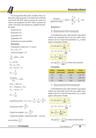 Capítulo 05. Porcentagem26
MatemáticaBásica
PV2D-08-MAT-11
5. Lucro
Chamamos de lucro em uma transação
comercial de compra e venda a diferença en-
tre o preço de venda e o preço de custo.
Lucro = preço de venda – preço de custo.
Caso essa diferença seja negativa, ela será
chamada de prejuízo.
Assim, podemos escrever:
Preço de custo + lucro = preço de venda.
Preçodecusto–prejuízo=preçodevenda.
Podemos expressar o lucro na forma de
porcentagem de duas formas:
12345675849656327
5 
 