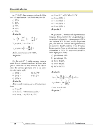·100%
Observação – A mesma análise pode ser
feita para o caso de prejuízo.
Exemplo
UmamercadoriafoicompradaporR$500,00
e vendida por R$ 800,00. Pede-se:
a) o lucro obtido na transação;
b) a porcentagem de lucro sobre o preço
de custo;
c) a porcentagem de lucro sobre o preço
de venda.
Resolução
a) Lucro = 800 – 500 ⇒ Lucro = R$ 300,00
b) LC = = =
122
322
2 42 4256
c) LV = = =
122
322
2 145 14 567 7
Exercícios Resolvidos
01. Um objeto custa R$ 75,00 e é vendido
por R$ 100,00. Determinar:
a) a porcentagem de lucro em relação ao
preço de custo;
b) a porcentagem de lucro em relação ao
preço de venda.
Resolução
Preço de custo + lucro = preço de venda
75 + lucro =100
Lucro = R$ 25,00
a)
12345
64785 97 32
5
 