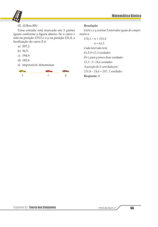 42
MatemáticaBásica
Capítulo 07. Teoria dos ConjuntosPV2D-08-MAT-11
Capítulo07. TeoriadosConjuntos
1. Introdução
Como em qualquer assunto a ser estuda-
do, a Matemática também exige uma lingua-
gem adequada para o seu desenvolvimento.
A teoria dos Conjuntos representa instru-
mento de grande utilidade nos diversos de-
senvolvimentos da Matemática, bem como em
outros ramos das ciências físicas e humanas.
Devemos aceitar, inicialmente, a existên-
cia de alguns conceitos primitivos (noções
que adotamos sem definição) e que estabele-
cem a linguagem do estudo da teoria dos
Conjuntos.
Adotaremos a existência de três conceitos
primitivos: elemento, conjunto e pertinência.
Assim é preciso entender que, cada um de nós
é um elemento do conjunto de moradores
desta cidade, ou melhor, cada um de nós é um
elemento que pertence ao conjunto de habi-
tantes da cidade, mesmo que não tenhamos
definido o que é conjunto, o que é elemento e o
que é pertinência.
2 . Notação e Representação
A notação dos conjuntos é feita mediante
a utilização de uma letra maiúscula do nosso
alfabeto e a representação de um conjunto
pode ser feita de diversas maneiras, como
veremos a seguir.
2.1. Listagem dos Elementos
Apresentamos um conjunto por meio da
listagem de seus elementos quando relacio-
namos todos os elementos que pertencem ao
conjunto considerado e envolvemos essa lis-
ta por um par de chaves. Os elementos de um
conjunto, quando apresentados na forma de
listagem, devem ser separados por vírgula
ou por ponto-e-vírgula, caso tenhamos a pre-
sença de números decimais.
Exemplos
a) Seja A o conjunto das cores da bandeira
brasileira, então:
A = {verde, amarelo, azul, branco}
b) Seja B o conjunto das vogais do nosso al-
fabeto, então:
B = {a, e, i, o, u}
c) Seja C o conjunto dos algarismos do sis-
tema decimal de numeração, então:
C = {0, 1, 2, 3, 4, 5, 6, 7, 8, 9}
2.2.UmaPropriedadedeseusElementos
A apresentação de um conjunto por meio
da listagem de seus elementos traz o incon-
veniente de não ser uma notação prática
para os casos em que o conjunto apresenta
uma infinidade de elementos. Para estas si-
tuações, podemos fazer a apresentação do
conjunto por meio de uma propriedade que
sirva a todos os elementos do conjunto e so-
mente a estes elementos.
A = {x / x possui uma determinada pro-
priedade P}
Exemplos
a) Seja B o conjunto das vogais do nosso al-
fabeto, então:
B = {x / x é vogal do nosso alfabeto}
b) Seja C o conjunto dos algarismos do siste-
ma decimal de numeração, então:
C = {x/x é algarismo do sistema decimal
de numeração}
2.3. DiagramadeEuler-Venn
A apresentação de um conjunto por meio
do diagrama de Euler-Venn é gráfica e, por-
tanto, muito prática. Os elementos são repre-
sentados por pontos interiores a uma linha
fechada não entrelaçada. Dessa forma, os pon-
tos exteriores à linha representam elementos
que não pertencem ao conjunto considerado.
Exemplo
 