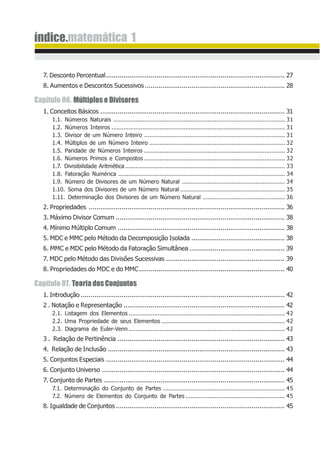 índice.matemática 1
7. Desconto Percentual............................................................................................ 27
8. Aumentos e Descontos Sucessivos........................................................................ 28
Capítulo 06. Múltiplos e Divisores
1. Conceitos Básicos ............................................................................................... 31
1.1. Números Naturais .................................................................................................... 31
1.2. Números Inteiros ..................................................................................................... 31
1.3. Divisor de um Número Inteiro .................................................................................. 31
1.4. Múltiplos de um Número Inteiro ............................................................................... 32
1.5. Paridade de Números Inteiros .................................................................................. 32
1.6. Números Primos e Compostos .................................................................................. 32
1.7. Divisibilidade Aritmética ............................................................................................. 33
1.8. Fatoração Numérica ................................................................................................. 34
1.9. Número de Divisores de um Número Natural ............................................................ 34
1.10. Soma dos Divisores de um Número Natural ............................................................. 35
1.11. Determinação dos Divisores de um Número Natural ................................................ 36
2. Propriedades ..................................................................................................... 36
3. Máximo Divisor Comum ....................................................................................... 38
4. Mínimo Múltiplo Comum ...................................................................................... 38
5. MDC e MMC pelo Método da Decomposição Isolada ................................................ 38
6. MMC e MDC pelo Método da Fatoração Simultânea ................................................. 39
7. MDC pelo Método das Divisões Sucessivas ............................................................. 39
8. Propriedades do MDC e do MMC........................................................................... 40
Capítulo07. TeoriadosConjuntos
1. Introdução ......................................................................................................... 42
2 . Notação e Representação ................................................................................... 42
2.1. Listagem dos Elementos ........................................................................................... 42
2.2. Uma Propriedade de seus Elementos ........................................................................ 42
2.3. Diagrama de Euler-Venn ........................................................................................... 42
3 . Relação de Pertinência ...................................................................................... 43
4. Relação de Inclusão ........................................................................................... 43
5. Conjuntos Especiais ............................................................................................ 44
6. Conjunto Universo .............................................................................................. 44
7. Conjunto de Partes ............................................................................................. 45
7.1. Determinação do Conjunto de Partes ....................................................................... 45
7.2. Número de Elementos do Conjunto de Partes .......................................................... 45
8. Igualdade de Conjuntos....................................................................................... 45
 