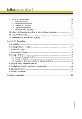 PV2D-08-MAT-11
índice.matemática 1
9. Operações com Conjuntos ................................................................................... 46
9.1. União de Conjuntos ................................................................................................. 46
9.2. Intersecção de Conjuntos ........................................................................................ 46
9.3. Diferença de Conjuntos ........................................................................................... 47
9.4. Conjunto Complementar .......................................................................................... 47
9.5. Associações das Operações ...................................................................................... 48
10. Número de Elementos da União e da Intersecção de Conjuntos .............................. 49
11. Conjuntos Numéricos ........................................................................................ 51
12. Operações com Intervalos em R (reais) .............................................................. 52
Capítulo 08. Equações
1. Introdução ........................................................................................................ 54
2. Resolução de uma Equação ................................................................................ 54
3. Equação do 1o Grau ............................................................................................ 55
4. Problemas do 1o Grau ........................................................................................ 56
5. Equação do 2o Grau ........................................................................................... 56
5.1. Resolução da equação do 2o grau ............................................................................ 57
5.2. Fórmula de Bhaskara ................................................................................................ 57
5.3. Discussão do Número de Soluções da Equação do 2o Grau ........................................ 58
6. Relações entre Coeficientes e Raízes .................................................................... 59
7. Resolução de Equações com Mudança de Variável .................................................. 60
8. Equações Irracionais ........................................................................................... 62
9. Mudança de Variável ........................................................................................... 63
Exercícios Propostos ................................................................................................................................. 65
 