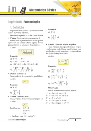 Matemática Básica.01
Capítulo 01.Potenciação 9PV2D-08-MAT-11
Capítulo01. Potenciação
1. Definição
Representamos por an, a potência de base
real a e expoente inteiro n.
Definimos a potência an nos casos abaixo:
• 1º caso: Expoente inteiro maior que 1.
Potência de expoente inteiro maior que 1 é
o produto de tantos fatores iguais à base
quantas forem as unidades do expoente.
Assim:
1 1 1 1 11
1
= ⋅ ⋅ ⋅ ⋅1
2 344 544
1234567819
398
Exemplos
a) 43 = 4 · 4 · 4 = 64
b) 15 = 1 · 1 · 1 · 1 · 1 = 1
c) (–2)4 = (–2) · (–2) · (–2) · (–2) = 16
d)
−1
2
3
4 =
−1
2
3
4⋅
−1
2
3
4 =
1
2
1
2
1
2
3
12
1
• 2º caso: Expoente 1
Toda potência de expoente 1 é igual à base.
Assim:
a1 = a
Exemplos
a) 51 = 5
b)
1
2
1
2
1
1
2
3
4 =
• 3º caso: Expoente zero
Toda potência de expoente zero é igual a 1.
Assim:
a0 = 1
Justificativa: 9 : 9 = 1
32 : 32 = 1
30 = 1
• Qualquer base “a” , a ≠ 0, a0 = 1
Exemplos
a) 50 = 1
b) −1
2
3
4 =
1
2
3
1
• 4º caso: Expoente inteiro negativo
Toda potência de expoente inteiro negati-
vo e base não-nula é igual à potência de base
igual ao inverso da base dada e expoente igual
ao oposto do expoente dado.
Assim:
1
1
1
1
−
= 1
2
3
4
1
Exemplos
a)
1
2
3 2
1
3 32
4
1
23 4
56
−
=
1
23 4
56 =
b)
−1
23 4
56
−
=
−1
23 4
56 =
−1
2
1 2
1
1
3
24
c) − =
−1
2
3
4 =−
−
1
2
1
2
32
1
1
5 6
Observação
Sendo n um número inteiro, temos:
1º a = 0 e n  0 ⇒ an = 0
2º a = 0 e n  0 ⇒ E an ∈ R
3º a  0 ⇒ an  0
4º a  0 e n par ⇒ an  0
5º a  0 e n ímpar ⇒ an  0
 