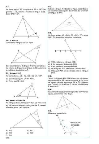 122
77.
Na ﬁgura, sendo AB congruente a AC e AE con-
gruente a AD , calcule a medida do ângulo CDE .
Dado: BÂD = 42°.
78. Vunesp
Considere o triângulo ABC da ﬁgura.
Se a bissetriz interna do ângulo B forma, com a bisse-
triz externa do ângulo C, um ângulo de 50°, determine
a medida do ângulo interno Â.
79. Fuvest-SP
Na ﬁgura abaixo, AB AC CB CD= =, e Â = 36°.
a) Calcule os ângulos DCB e ADC  .
b) Prove que AD = BC.
80. Mackenzie-SP
No triângulo abaixo, temos AB = BC e CD = AC. Se x
e y são medidas em grau dos ângulos A e B , respec-
tivamente, então x + y é igual a:
a) 120° d) 95°
b) 110° e) 105°
c) 115°
81.
Calcule o ângulo Â indicado na ﬁgura, sabendo que
as bissetrizes dos ângulos de vértices B e C formam
um ângulo de 110°.
82.
Na ﬁgura abaixo, AB = BC = CD = DE = EF e ainda
GD = DH. Assinale a aﬁrmativa verdadeira.
a) GB é mediana no triângulo AGD.
b) E é o baricentro do triângulo GFH.
c) C é o baricentro do triângulo AGH.
d) Os triângulos AGD e FGD têm a mesma área.
e) O triângulo AGF tem o dobro da área do triângulo
HFD.
83.
Sendo, no triângulo ABC, M e N os pontos médios dos
segmentos BC e AB, respectivamente, e P o ponto
de intersecção dos segmentos AM e CN. Sabendo
que P dista 8 cm do vértice C, calcule a distância de
P ao ponto N.
84.
Considerando congruentes os segmentos com “marcas
iguais”, determine o valor de y/x.
85.
Observe a ﬁgura abaixo.
 
