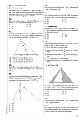 123
PV2D-07-MAT-24
A e E ⇒ Atiradores de elite
B e D ⇒ Alvos móveis
Sabendo que B e D partiram de C para alcançar A
e E e que estão na metade do caminho quando são
atingidos, determine as distâncias percorridas pelas
balas de A e E até atingir os alvos B e D.
86.
Sendo G o baricentro do triângulo ABC, de área
72 cm2, a área em cm2 do triângulo BGC é:
a) 12 d) 24
b) 16 e) 36
c) 18
87.
O triângulo ABC da ﬁgura tem área 120 cm2. Sendo
BD = DE = EC e AF = FG = GE, avalie se as aﬁrmati-
vas abaixo são verdadeiras (V) ou falsas (F).
( ) G é baricentro do triângulo ABC.
( ) A área do triângulo AEC é 40 cm2.
( ) A área do triângulo BFG é 40 cm2.
88.
Seja ABC um triângulo eqüilátero de altura 9 cm em
que O é o ortocentro. Quando mede o segmento
AO ?
89.
No triângulo ABC da ﬁgura abaixo, os ângulos B e C 
medem, respectivamente, 70° e 60°. A medida do ân-
gulo agudo formado pelas alturas AH e BP é:
a) 30°
b) 40°
c) 50°
d) 60°
e) 70°
90.
Num triângulo acutângulo ABC, H é o ortocentro e
Â = 50°. Determine BHC .
91.
Num triângulo acutânguloABC, AD e BE são alturas.
Sendo C = 42° e O ortocentro do triângulo, BOD é:
a) 38° d) 52°
b) 48° e) 36°
c) 42°
92. Fuvest-SP
Um triângulo ABC tem ângulos Â = 40° e B = 50°. Qual
é o ângulo formado pelas alturas relativas aos vértices
A e B desse triângulo?
a) 30° d) 90°
b) 45° e) 120°
c) 60°
93.
Sendo AM mediana do triângulo ABC e N o ponto
médio de AM, é correto aﬁrmar que:
a) N é o baricentro do triângulo ABC.
b) a área do triângulo ANC é 1
3
da área do triângulo
ABC.
c) a área do triângulo ANC é 1
4
da área do triângulo
ABC.
d) N é o ortocentro do triângulo ABC.
e) o triângulo ABM tem o triplo da área do triângulo
ANC.
94. Unifacs-BA
Na ﬁgura, a área do triângulo ABC mede 54 u.a. e
BC EC e EC BD= =3 3 . A partir dessa informação,
pode-se concluir que a área sombreada mede:
01. 18 04. 30
02. 20 05. 36
03. 24
95.
Num triângulo acutângulo ABC, H é o ortocentro e
Â = a. Determine BHC .
96.
Num triângulo acutângulo duas das alturas formam um
ângulo agudo de medida α. Determine em função de α
um dos ângulos internos do triângulo dado.
 