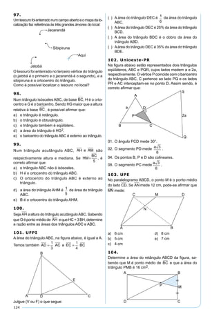 124
97.
Umtesourofoienterradonumcampoabertoeomapadalo-
calização faz referência às três grandes árvores do local:
O tesouro foi enterrado no terceiro vértice do triângulo
(o jatobá é o primeiro e o jacarandá é o segundo), e a
sibipiruna é o ortocentro do triângulo.
Como é possível localizar o tesouro no local?
98.
Num triângulo isósceles ABC, de base BC, H é o orto-
centro e G é o baricentro. Sendo HG maior que a altura
relativa à base BC , é possível aﬁrmar que:
a) o triângulo é retângulo.
b) o triângulo é obtusângulo.
c) o triângulo também é eqüilátero.
d) a área do triângulo é HG2.
e) o baricentro do triângulo ABC é externo ao triângulo.
99.
Num triângulo acutângulo ABC, AH e AM são
respectivamente altura e mediana. Se HM
BC
=
5
, é
correto aﬁrmar que:
a) o triângulo ABC não é isósceles.
b) H é o ortocentro do triângulo ABC.
c) O ortocentro do triângulo ABC é externo ao
triângulo.
d) a área do triângulo AHM é 1
5
da área do triângulo
ABC.
e) B é o ortocentro do triângulo AHM.
100.
Seja AH a altura do triângulo acutânguloABC. Sabendo
que O é ponto médio de AH e que HC = 3 BH, determine
a razão entre as áreas dos triângulos AOC e ABC.
101. UFPI
A área do triângulo ABC, na ﬁgura abaixo, é igual a A.
Temos também AD AC e EC BC= =
1
3
1
4
Julgue (V ou F) o que segue:
( ) A área do triângulo DEC é 1
6
da área do triângulo
ABC.
( ) Aárea do triângulo DEC é 25% da área do triângulo
BCD.
( ) A área do triângulo BDC é o dobro da área do
triângulo ABD.
( ) Aárea do triângulo DEC é 35% da área do triângulo
BDE.
102. Unioeste-PR
Na ﬁgura abaixo estão representados dois triângulos
eqüiláteros, ABC e PQR, cujos lados medem a e 2a,
respectivamente. O vértice P coincide com o baricentro
do triângulo ABC, C pertence ao lado PQ e os lados
PR e AC interceptam-se no ponto D. Assim sendo, é
correto aﬁrmar que:
01. O ângulo PCD mede 30°.
02. O segmento PD mede
a 3
6
.
04. Os pontos B, P e D são colineares.
08. O segmento PC mede
a 3
6
.
103. UPE
No paralelogramo ABCD, o ponto M é o ponto médio
do lado CD. Se AN mede 12 cm, pode-se aﬁrmar que
MN mede:
a) 6 cm d) 8 cm
b) 5 cm e) 7 cm
c) 4 cm
104.
Determine a área do retângulo ABCD da ﬁgura, sa-
bendo que M é ponto médio de BC e que a área do
triângulo PMB é 16 cm2.
 