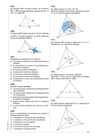 125
PV2D-07-MAT-24
105.
No triângulo ABC da figura abaixo, as medianas
AM e BM1 2 são perpendiculares. Sabendo que BC = 8
e AC = 6, calcule AB.
106.
O triângulo ABC da ﬁgura tem área 132 cm2. Sabendo
que MC é 1
3 de AC e que NC é 1
4 de BC, determine
a área do quadrilátero PMCN.
107.
Classiﬁque em verdadeiro (V) ou falso (F).
a) O incentro é o centro da circunferência inscrita no
triângulo.
b) O circuncentro é o centro da circunferência cir-
cunscrita ao triângulo.
c) O incentro é interno ao triângulo.
d) O baricentro é interno ao triângulo.
e) O ortocentro é interno ao triângulo.
f) O circuncentro é interno ao triângulo.
g) O baricentro é o centro da circunferência inscrita
no triângulo.
108.
Assinale a opção incorreta:
a) Os quatro pontos notáveis de um triângulo podem
estar alinhados.
b) Os quatro pontos notáveis de um triângulo podem
ser coincidentes.
c) Nem todos os pontos notáveis são obrigatoriamen-
te internos ao triângulo.
d) Nenhum ponto notável pode estar no vértice do
triângulo.
e) O circuncentro eqüidista dos vértices do triân-
gulo.
109.
Qual é a classiﬁcação do triângulo que satisfaz a
condição dada nos casos:
a) o ortocentro e o baricentro são coincidentes;
b) o incentro e o circuncentro são coincidentes;
c) o ortocentro é um dos vértices;
d) o ortocentro é externo;
e) o circuncentro está em um dos lados;
f) o ortocentro é um ponto interno.
110.
No ∆ABC da ﬁgura, Â = 50° e B = 70°.
Sendo S a área do círculo inscrito, determine as áreas
S1, S2 e S3 dos três setores assinalados.
111.
No triângulo ABC da ﬁgura, determine Â, B e C ,
sabendo que I é o incentro do triângulo.
112.
No ∆ABC da ﬁgura, I é incentro e DE BC// .
Sendo BC = 10 cm e 36 cm o perímetro do triângulo
ADE, calcule o perímetro do ∆ABC.
113.
No ∆ABC da ﬁgura, determine Â, B e C sabendo que
O é circuncentro do triângulo.
 