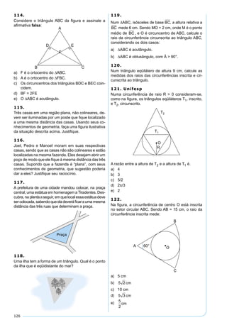 126
114.
Considere o triângulo ABC da ﬁgura e assinale a
aﬁrmativa falsa:
a) F é o ortocentro do ∆ABC.
b) A é o ortocentro do ∆FBC.
c) Os circuncentros dos triângulos BDC e BEC coin-
cidem.
d) BF = 2FE
e) O ∆ABC é acutângulo.
115.
Três casas em uma região plana, não colineares, de-
vem ser iluminadas por um poste que ﬁque localizado
a uma mesma distância das casas. Usando seus co-
nhecimentos de geometria, faça uma ﬁgura ilustrativa
da situação descrita acima. Justiﬁque.
116.
Joel, Pedro e Manoel moram em suas respectivas
casas, sendo que as casas não são colineares e estão
localizadas na mesma fazenda. Eles desejam abrir um
poço de modo que ele ﬁque à mesma distância das três
casas. Supondo que a fazenda é “plana”, com seus
conhecimentos de geometria, que sugestão poderia
dar a eles? Justiﬁque seu raciocínio.
117.
A prefeitura de uma cidade mandou colocar, na praça
central, uma estátua em homenagem a Tiradentes. Des-
cubra, na planta a seguir, em que local essa estátua deve
sercolocada,sabendoqueeladeveráﬁcaraumamesma
distância das três ruas que determinam a praça.
118.
Uma ilha tem a forma de um triângulo. Qual é o ponto
da ilha que é eqüidistante do mar?
119.
Num ∆ABC, isósceles de base BC, a altura relativa a
BC mede 6 cm. Sendo MO = 2 cm, onde M é o ponto
médio de BC , e O é circuncentro de ABC, calcule o
raio da circunferência circunscrita ao triângulo ABC,
considerando os dois casos:
a) ∆ABC é acutângulo.
b) ∆ABC é obtusângulo, com Â > 90°.
120.
Num triângulo eqüilátero de altura 9 cm, calcule as
medidas dos raios das circunferências inscrita e cir-
cunscrita ao triângulo.
121. Unifesp
Numa circunferência de raio R > 0 consideram-se,
como na ﬁgura, os triângulos eqüiláteros T1, inscrito,
e T2, circunscrito.
A razão entre a altura de T2 e a altura de T1 é.
a) 4
b) 3
c) 5/2
d) 2π/3
e) 2
122.
Na ﬁgura, a circunferência de centro O está inscrita
no setor circular ABC. Sendo AB = 15 cm, o raio da
circunferência inscrita mede:
a) 5 cm
b) 5 2 cm
c) 10 cm
d) 5 3 cm
e) 5
2
cm
 