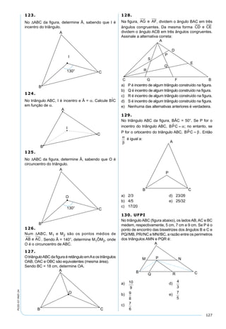 127
PV2D-07-MAT-24
123.
No ∆ABC da ﬁgura, determine Â, sabendo que I é
incentro do triângulo.
124.
No triângulo ABC, I é incentro e Â = α. Calcule BIC
em função de α.
125.
No ∆ABC da ﬁgura, determine Â, sabendo que O é
circuncentro do triângulo.
126.
Num ∆ABC, M1 e M2 são os pontos médios de
AB e AC . Sendo Â = 140°, determine M1ÔM2, onde
O é o circuncentro de ABC.
127.
O triânguloABC da ﬁgura é retângulo emAe os triângulos
OAB, OAC e OBC são equivalentes (mesma área).
Sendo BC = 18 cm, determine OA.
128.
Na ﬁgura, AG e AF, dividem o ângulo BAC em três
ângulos congruentes. Da mesma forma CD e CE
dividem o ângulo ACB em três ângulos congruentes.
Assinale a alternativa correta:
a) P é incentro de algum triângulo construído na ﬁgura.
b) Q é incentro de algum triângulo construído na ﬁgura.
c) R é incentro de algum triângulo construído na ﬁgura.
d) S é incentro de algum triângulo construído na ﬁgura.
e) Nenhuma das alternativas anteriores é verdadeira.
129.
No triângulo ABC da ﬁgura, BÂC = 50°. Se P for o
incentro do triângulo ABC, BPC = α; no entanto, se
P for o ortocentro do triângulo ABC, BPC = β . Então
α
β
é igual a:
a) 2/3 d) 23/26
b) 4/5 e) 25/32
c) 17/20
130. UFPI
No triângulo ABC (ﬁgura abaixo), os lados AB, AC e BC
medem, respectivamente, 5 cm, 7 cm e 9 cm. Se P é o
ponto de encontro das bissetrizes dos ângulos B e C e
PQ//MB, PR//NC e MN//BC, a razão entre os perímetros
dos triângulos AMN e PQR é:
a) 10
9
d)
4
3
b) 9
8
e)
7
5
c) 7
6
 